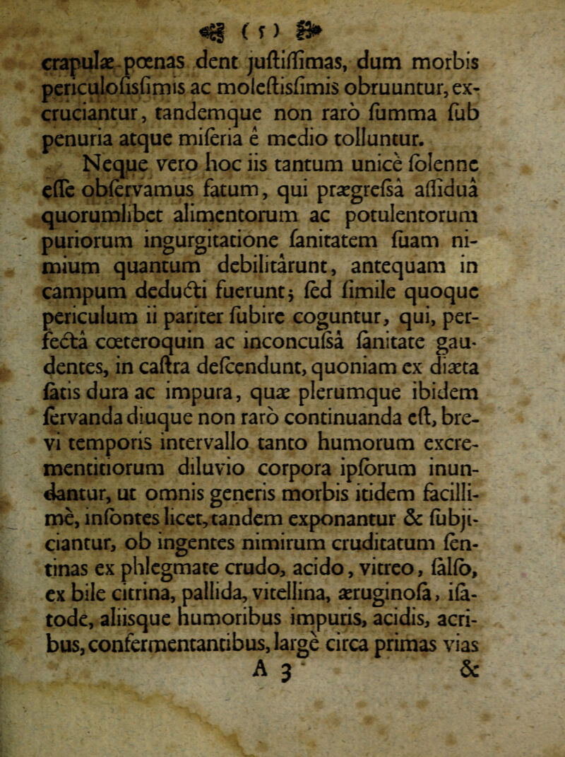 4$ < T ) f3* crapulae poenas dent juftiflimas, dum morbis periculofisfimis ac moleftisfimis obruuntur, ex¬ cruciantur, tandemque non raro fumma fub penuria atque miferia e medio tolluntur. Neque vero hoc iis tantum unice Iblennc efTe obfervamus fatum, qui prsegrefsa aflidua quorumlibet alimentorum ac potulentorum puriorum ingurgitatione fanitatem luam ni¬ mium quantum debilitarunt, antequam in campum dedudti fuerunt j fed limile quoque periculum ii pariter fubire coguntur, qui, per¬ fecta coeteroquin ac inconculsa fanitate gau¬ dentes, in caftra defeendunt, quoniam ex diaeta latis dura ac impura, quae plerumque ibidem lervandadiuque non raro continuanda eft, bre¬ vi temporis intervallo tanto humorum excre- mentitiorum diluvio corpora ipforum inun¬ dantur, ut omnis generis morbis itidem facilli¬ me, infontes licet, tandem exponantur & fubji- ciantur, ob ingentes nimirum cruditatum fen- tinas ex phlegmate crudo, acido, vitreo, lallo, ex bile citrina, pallida, vitellina, aeruginofa, ila- tode, aliisque humoribus impuris, acidis, acri¬ bus, confermentantibus, large circa primas vias A 3 &