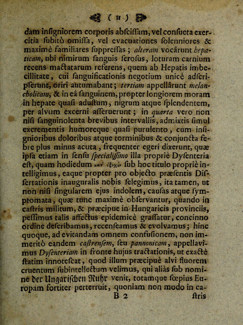 C » ) P> datn infigniorem corporis abfciflam,vel confueta exer¬ citia (ubito omifla, vel evacuationes (bienniores & maxime familiares fuppreflas ; alteram vocarunt hepa¬ ticam, ubi nimirum fanguis ferofus, loturam carnium recens mattatarum referens, quem ab Hepatis imbe¬ cillitate, cui fanguificationis negotium unicb adfcri- pferunt, oriri autumabant; tertiam appellarunt melan¬ cholicam, & in ea fanguinem, propter longiorem moram -in hepate quafi aduftum, nigrum atque fplendentem, per alvum excerni afleruerunt; in quarta vero non nifi fanguinolenta brevibus intervallis, admixtis fimul excrementis humoreque quafi purulento, cum infi- gnioribus doloribus atque torminibus & conjunffa fe*^. bre plus minus acuta , frequenter egeri dixerunt, quae ipfa etiam in fenfu fpecialij/imo illa proprie Dyfenteria eft, quam hodiedum xetr fub hoc titulo proprie in- telligimus, eaque propter pro obje&o praefentis Dif- fertationis inauguralis nobis felegimus, ita tamen, ut non nifi lingularem ejus indolem, caufas atque fym- ptomata, quae tunc maxime oblervantur, quando in caftris militum, & praecipue in Hungaricis provinciis, pefllmus talis afFeftus epidemici graflatur, concinno ordine deferibamus, recenfeamus & evolvamus; hinc quoque, ad evitandam omnem confufionem, non im¬ merito eandem caftrenfem, feu pannonicam, appellavi¬ mus Dyfenteriam in fronte hujus tra&ationis, ut exafte ftatim innotefeat, quod illum praecipui alvi fluorem cruentum fubintelleftum velimus, qui alias (ub nomi¬ ne ber Unfldrifcben venit, totamque foepius Eu¬ ropam fortiter perterruit, quoniam non modo in ca-