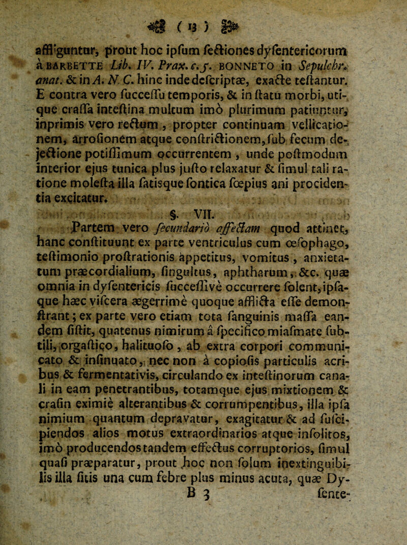 (r3 ) 13& affliguntor, prout hoc ipfum fetliones dylentericorum a EARBETTE Lib. IV. Prax. e.j. bonneto in Sepulchr, anat. & in A N C. hinc indedcfcriptae, exatle teftantur. E contra vero fucceflu temporis, & in ffatu morbi, uti¬ que crafla inteftina multum imo plurimum patiuntur, inprimis vero reflum , propter continuam vellicatio¬ nem, arrofionem atque conftri£lionem,fub fecum de* jetlione potiffimum occurrentem , unde poftmodum interior ejus tunica plus jufto relaxatur & fimul tali ra¬ tione molefta illa fatisque fontica foepius ani prociden¬ tia excitatur. ■ §. VII. i, b Partem vero fecundarid affeBam quod attinet, hanc conftituunt ex parte ventriculus cum oefophago, teftimonio proftrationis appetitus, vomitus, anxieta¬ tum praecordialium, fingultus, aphtharum, &c. quae omnia in dyfentericis lucceffive occurrere folent,ipfa- que haec vificera aegerrime quoque afflitta elfedemon- ftrant; ex parte vero etiam tota fanguinis maffa eam dem fiftit, quatenus nimirum a fpecifico miafmate fub- tili, crgaftico, halituofo , ab extra corpori communi¬ cato & infinuato, nec non ^ copiolis particulis acri¬ bus & fermentativis, circulando ex inteftinorum canar li in eam penetrantibus, totamque ejus mixtionem & crafin eximie alterantibus & corrumpentibus, illa ipfia nimium quantum depravatur, exagitatur & ad fuici- piendos alios motus extraordinarios atque infolitos, imo producendos tandem effetius corruptorios, fimul quafi praeparatur, prout ,hoc non fokim inextinguibb lis illa fitis una cum febre plus minus acuta, quae Dy- B 3 fente-