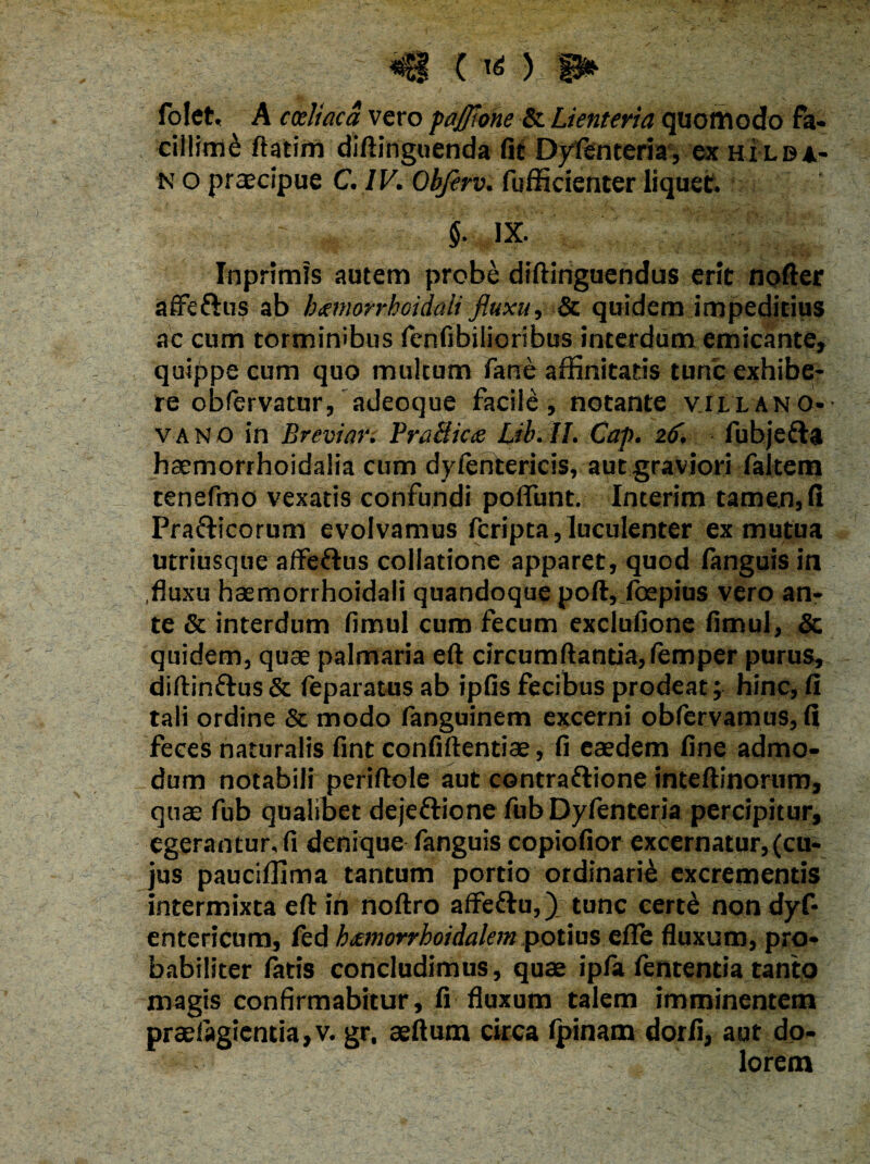 *8 ■{■«:),i* folet, A coeliaca vero pajjione & Lienteria quomodo fa¬ cillimi ftatim diftinguenda fit Dyfenteria, ex hilba- n o praecipue C. IV. Obferv. fufficienter liquet. Inprimis autem probe diftinguendus erit nofter affe&us ab btmorrhoidali fluxu, & quidem impeditius ac cum torminibus fenfibilioribus interdum emicante, quippe cum quo multum farse affinitatis tunc exhibe¬ re obfervatur, adeoque facile, notante villano- vano in Breviari BraHicce Lib.II. Cap. 26, fubjedta haemorrhoidalia cum dyfentericis, aut graviori faltem tenefino vexatis confundi polfunt. Interim tamen, fi Prafticorum evolvamus fcripta, luculenter ex mutua utriusque affeftus collatione apparet, quod fanguis in ,fluxu hsemorrhoidali quandoque poft, foepius vero an¬ te & interdum fimul cum fecum exclufione fimul, Se quidem, quae palmaria eft circumflantia, lemper purus, diftin£tus& feparatus ab ipfis fecibus prodeat; hinc, fi tali ordine & modo fanguinem excerni obfervamus, fi feces naturalis fint confiftentiae, fi eaedem fine admo¬ dum notabili periftole aut contraftione inteftinorum, quae fub qualibet dejeftione fub Dyfenteria percipitur, egerantur, fi denique fanguis copiofior excernatur,(cu¬ jus pauciffima tantum portio ordinarie excrementis intermixta eft in rtoftro affeflu,) tunc certe non dyf* entericum, fed kxmorrhoidalem potius effe fluxum, pro¬ babiliter fatis concludimus, quae ipfa fententia tanto magis confirmabitur, fi fluxum talem imminentem praefagientia,v. gr, aeftum circa Ipinam dorfi, aut do¬ lorem