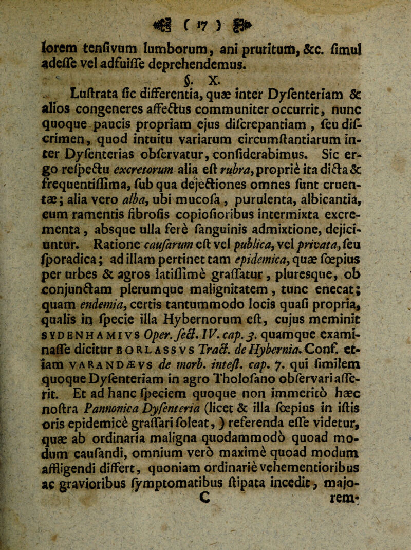 «!£§ f »7 ) f3* lorem tenfivum lumborum, ani pruritum, &c. fimul adeflc vel adfuiffe deprehendemus. §. X. Luftrata fie differentia, quae inter D/fenteriam & alios congeneres affeftus communiter occurrit, nunc quoque paucis propriam ejus difcrepantiam , feu dis¬ crimen , quod intuitu variarum circumflandarum in¬ ter Dyfenterias obfervatur, confiderabimus. Sic er¬ go refpeftu excretorum alia eft rubra, proprie ita di£ta Sc frequentifhma, fub qua deje&iones omnes funt cruen¬ tae; alia vero alba, ubi mucofa, purulenta, albicantia, cum ramentis fibrofis copiofioribus intermixta excre¬ menta, absque ulla fere languinis admixtione, dejici¬ untur. Ratione eaufarum eft vel publica, vel privata, feu fporadica; ad illam pertinet tam epidemica, quae fbepius per urbes Sc agros latifllme graffatur, piuresque, ob conjungam plerumque malignitatem, tunc enecat; quam endemia, certis tantummodo locis quafi propria, qualis iq fpecie illa Hybernorum eft, cujus meminit sydenhamivs Oper.feB.IV.cap. j.quamque exami- nafle dicitur borlassvs Traft. deHybernia.Con£ et¬ iam varandsvs de morb. intefl. cap. 7. qui fimifem quoque Dyfenteriam in agro Tholofano oblervariafle- fit. Et ad hanc fpeciem quoque non immeritb haec noftra Pannonica Dyfenteria (licet Sc illa fcepius in iftis oris epidemici graffarifoleat,) referenda efle videtur, quae ab ordinaria maligna quodammodb quoad mo¬ dum caufandi, omnium verb maximi quoad modum affligendi differt, quoniam ordinarie vehementioribus ac gravioribus fymptomatibus ftipata incedit, majo- C rem*