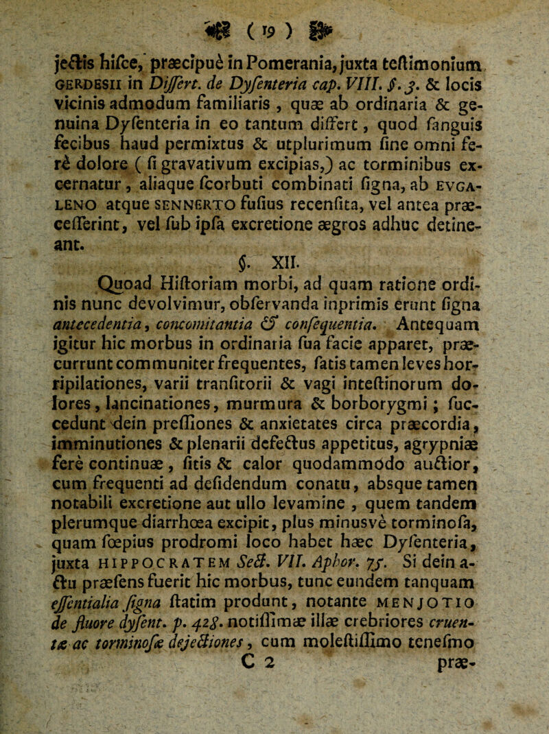 «$1 ( r9 ) fl* je&is hifce, praecipui in Pomerania, juxta teftimonium gerdesu in Dijfert. de Dyfenteria cap. VIII. $.y. & locis vicinis admodum familiaris , quae ab ordinaria & ge¬ nuina Dyfenteria in eo tantum differt, quod fanguis fecibus haud permixtus & utplurimum fine omni fe- r£ dolore ( figravativum excipias,) ac torminibus ex¬ cernatur , aliaque feorbuti combinati figna, ab evga- leno atque sennerto fufius recenfita, vel antea prae- ceflTerint, vel fub ipfa excredone aegros adhuc detine¬ ant. $. XII. Quoad Hiftoriam morbi, ad quam ratione ordi¬ nis nunc devolvimur, obfervanda inprimis erunt figna antecedentia, concomitantia iS confequentia. Antequam igitur hic morbus in ordinaria fua facie apparet, prae¬ currunt communiter frequentes, fatis tamen leves hor¬ ripilationes, varii tranfitorii & vagi inteftinorum do¬ lores, lancinationes, murmura & borborygmi; fuc- cedunt dein preffiones & anxietates circa praecordia, imminutiones & plenarii defe&us appetitus, agrypniae fere continuae , fids & calor quodammodo au&ior, cum frequenti ad defidendum conatu, absque tamen notabili excredone aut ullo levamine , quem tandem plerumque diarrhoea excipit, plus minusve torminofe, quam foepius prodromi loco habet haec Dyfenteria, juxta Hippocratem SeB. VII. Apkor. yj. Si deina- ftu praefens fuerit hic morbus, tunc eundem tanquam ejfentialiafigna ftadm produnt, notante menjotio de fluore dyfent. p. 42$. notiffimae illae crebriores cruen¬ ta ac torminofle dejeBiones, cum moleftiffimo tenefmo C 2 prae-