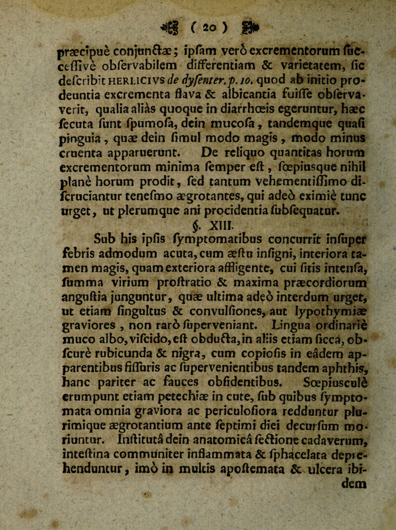 praecipue conjun&ae; ipfam vero excrementorum fuc¬ et ffi ve obfervabilem differentiam 5c varietatem, fic deferibit herlicivs de dyfenter.j). 10. quod ab initio pro¬ deuntia excrementa flava & albicantia fuiffe obferva- verit, qualia alias quoque in diarrhoeis egeruntur, haec fecuta funt fpumofa, dein mucofa, tandemque quafi pinguia, quae dein fimul modo magis , modo minus cruenta apparuerunt. De reliquo quantitas horum excrementorum minima femper eft, foepiusque nihil plane horum prodit, fed tantum Vehementiffimo di- fcruciantur tenefmo aegrotantes, qui aded eximie tunc urget, ut plerumque ani procidentia fubfequatur. §. XIII. Sub his ipfis fymptomatibus concurrit infiiper febris admodum acuta, cum aeftu inflgni, interiora ta¬ men magis, quam exteriora affligente, cui fitis intenfa, fumma virium proftratio & maxima praecordiorum anguftia junguntur, quae ultima adeo interdum urget, ut etiam fingultus & convulfiones, aut Iypothymiae graviores , non rar6 fiiperveniant. Lingua ordinarii muco albo, vifcido, eft obdufta,in aliis etiam ficca, ob* fcure rubicunda & nigra, cum copiofis in eadem ap¬ parentibus fMuris ac fupervenientibus tandem aphthis, hanc pariter ac fauces obffdentibus. Soepiusculd erumpunt etiam petechiae in cute, fub quibus fympto- mata omnia graviora ac periculoffora redduntur plu¬ rimique aegrotantium ante feptimi diei decurfum mo¬ riuntur. Inftituta dein anatomica fe&ione cadaverum, inteftina communiter inflammata & fphacelata depre¬ henduntur , imo in multis apoftemata & ulcera ibi¬ dem