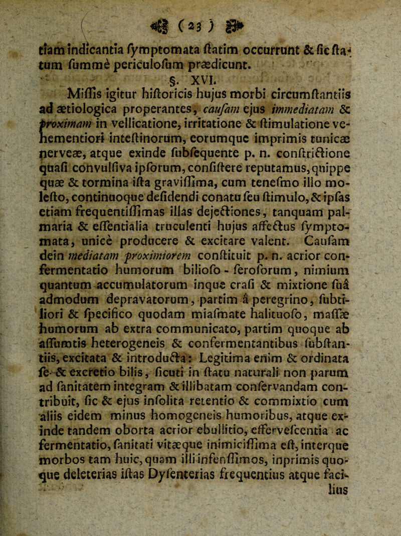 ■■■■■■■( H ) tlam indicantia fymptomata fiadm occurrunt &fie fla¬ tum fumm£ periculofum praedicunt. §. XVI. Miflis igitur hifloricis hujus morbi circumflandis ad aetiologica properantes, caufam ejus immediatam & proximam in vellicatione, irritatione & ftimularione ve- hemendori inteftinorum, eorumquc imprimis tunicae pervesej atque exinde fubfequente p. n. conflri&ione quafi convulfiva ipforum,confiftere reputamus,quippe quae & tormina ifta graviffima, cum tenefmo ilio mo- lefto, continuoque defidendi conatu (eu ftimulo, & iplas etiam frequendflimas illas dejeftiones , tanquam pal- maria & efTentialia truculenti hujus affe&us fympto- mata, unice producere & excitare valent. Caufam dein mediatam proximiorem conftituit p. n. acrior con- fermentatio humorum biliofo - feroforum, nimium quantum accumulatorum inque crafi & mixtione fu& admodum depravatorum, partim a peregrino, fubd- liori & fpecifico quodam miafmate halituofo, maflae humorum ab extra communicato, partim quoque ab aflumtis heterogeneis & confermentantibus fubftan- tiis, excitata & introdufta: Legitima enim & ordinata fe- & excretio bilis, ficuti in flatu naturali non parum ad fanitatem integram & illibatam con/ervandam con¬ tribuit, fic & ejus infolita retendo & commixtio cum aliis eidem minus homogeneis humoribus, atque ex¬ inde tandem oborta acrior ebullitio, effervefcentia ac fermentado, fanitati vitaeque inimiciffima eft,interque morbos tam huic, quam illiinfenfllmos, inprimis quo¬ que deleterias iflas Dyfenterias frequentius atque faci- u lius