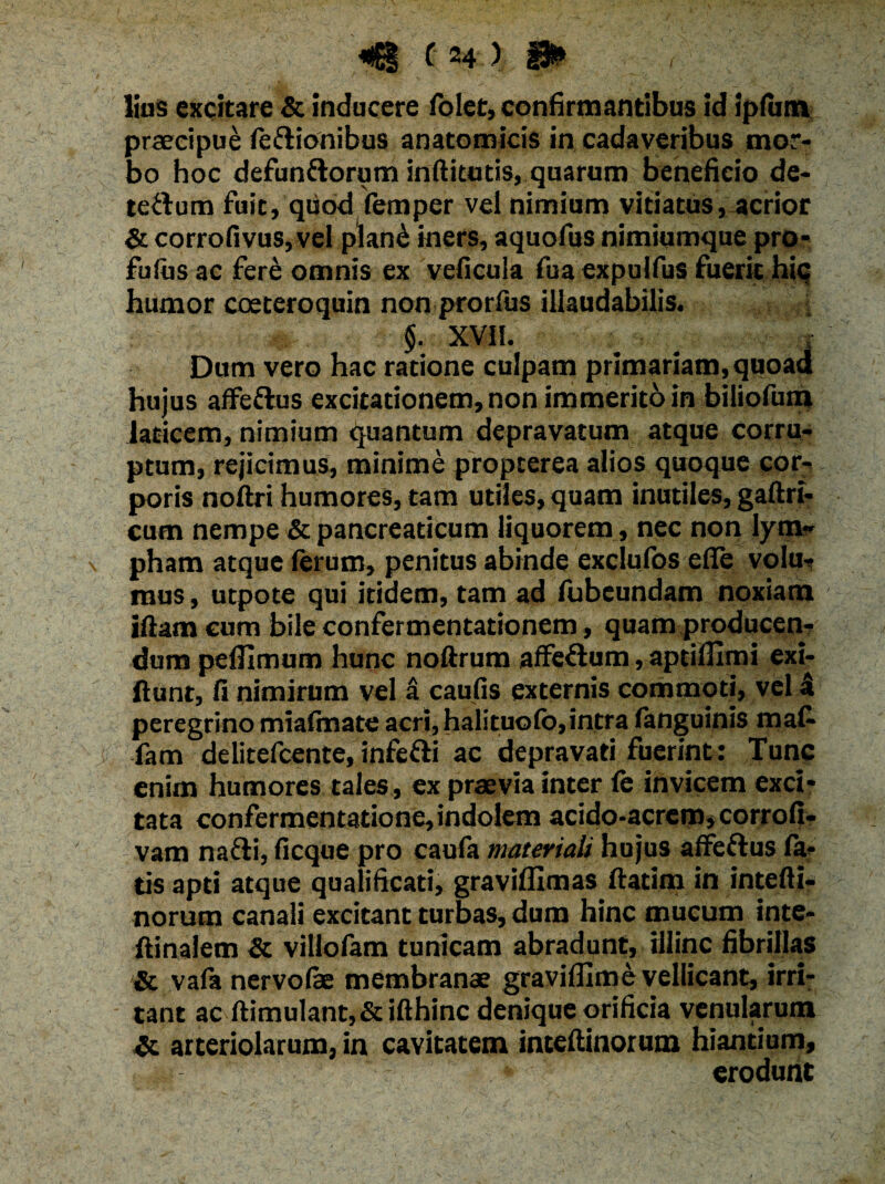 lias excitare & inducere folet, confirmantibus id iplum praecipue feftionibus anatomicis in cadaveribus mor¬ bo hoc defun&orum inftitutis, quarum beneficio de- te&um fuit, quod femper vel nimiam vitiatus, acrior & corrofivus,vel plan£ iners, aquofus nimiumque pro- fufus ac fere omnis ex veficuia fua expulfus fuerit hic humor coeteroquin non prorfus illaudabilis. §. XVII. Dum vero hac ratione culpam primariam, quoad hujus affeflus excitationem, non immerito in biliofum laticem, nimium quantum depravatum atque corru¬ ptum, rejicimus, minime propterea alios quoque cor¬ poris noftri humores, tam utiles, quam inutiles, gaftri- cum nempe & pancreaticum liquorem , nec non lym¬ pham atque ferum, penitus abinde exclufos efle volu¬ mus, utpote qui itidem, tam ad fubeundam noxiam iftam cum bile confermentationem, quam producen¬ dum pefllmum hunc noftrum affe&um, aptiflimi exi- ftunt, fi nimirum vel a caufis externis commoti, vel 4 peregrino miafmate acri,halituofo,intra fanguinis ma(- fam delitefcente, infetti ac depravati fuerint : Tunc enim humores tales, ex praevia inter fe invicem exci* tata confermentatione,indolem acido-acrem, corrofi- vam nafti, ficque pro caula materiali hujus affeftus la¬ tis apti atque qualificati, graviffimas ftatim in intefti- norum canali excitant turbas, dum hinc mucum inte- ftinalem & villolam tunicam abradunt, illinc fibrillas & vala nervofae membranae gravifllme vellicant, irri¬ tant ac ftimulantj&ifthinc denique orificia venularum & arteriolarum, in cavitatem inteftinorum hiantium, ' * erodunt