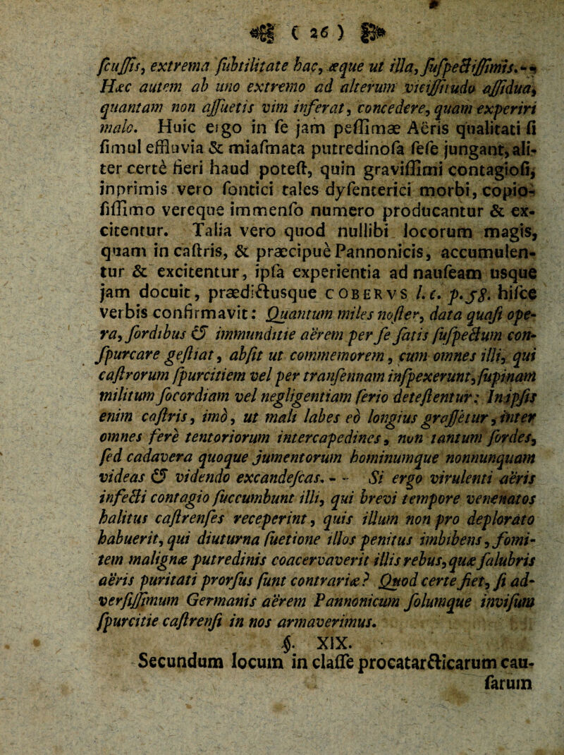 fcujfis, extrema fubtilitate hac, <f^<? ut illa, fufpeSiJJims. - * H<ec autem ab uno extremo ad alterum vuijftmdo ajftdua, quantam non ajjuetis vim inferat, Concedere, quam experiri malo. Huic eigo in fe jam peffimae Acris qualitati fi fimul effluvia & miafmata putredinofa fefe jungant,ali? ter cert& fieri haud poteft, quin graviffimi contagiofi, inprimis vero fohtici tales dyferiterici morbi, copio- fiffimo vereque immenfb numero producantur & ex¬ citentur. Talia vero quod nullibi locorum magis, quam in caftris, & praecipue Pannonicis, accumulen¬ tur & excitentur, ipfa experientia ad naufeam usque jam docuit, praediftusque cobekvs Le. p*jg. hilce verbis confirmavit; Quantum miles mfter, data quafi ope¬ ra, fordibus (3 immunditie aerem per fe fatis jufpefiwn con- fpurcare geftiat, ab fit ut commemorem, cum omnes illi, qui cafiroYum fpurcitiem vel per tranfennam infpexerum, lupinam militum focor diam vel negligentiam ferio deteftentur: In ipfis enim cafiris, imo, ut mali labes eo longiusgrcfetur,inter omnes fere tentoriorum intercapedines 9 nvn tantum for des, fed cadavera quoque jumentorum hominumque nonnunquam videas €3 videndo excandefias. - ~ Si ergo virulenti aeris infeBi contagio fuccwnbunt illi, qui brevi tempore venenatos halitus caftrenfes receperint, quis ilium non pro deplorato habuerit, qui diuturna fuetione illos penitus imbibens, fomi¬ tem malignae putredinis coacervaverit illis rebus, qu<e falubris aeris puritati prorfus funtcontraria? Quod certe fiet, fi ad- verfijjimum Germanis aerem Pannonicum folumque invifum fpurcitie caftrenji in nos armaverimus. 4 XIX. Secundum locum in claflfe procatartticarum cau- farum