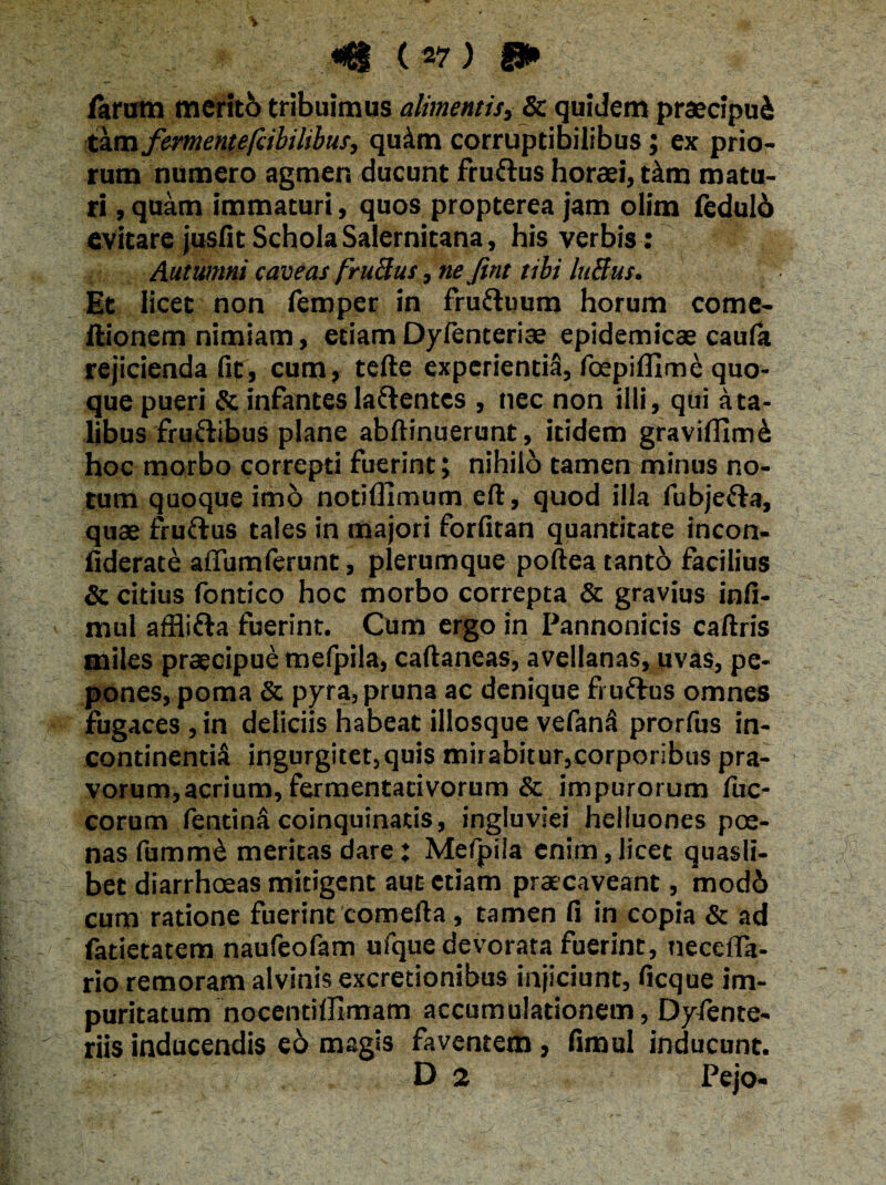 . larum meriti tribuimus alimentis, & quidem praecipui tam fermentefcibilibus, quam corruptibilibus; ex prio¬ rum numero agmen ducunt fruftus horaei, t&m matu¬ ri , quam immaturi, quos propterea jam olim ledulo evitare jusfit Schola Salernitana, his verbis: Autumni caveas frufius, ne fint tibi lufius. Et licet non femper in fru&uum horum come- ftionem nimiam, etiam Dyfenteriae epidemicae caufa rejicienda fit, cum, tefte experientia, foepifllme quo¬ que pueri & infantes laftentcs , nec non illi, qui a ta¬ libus fru&ibus plane abftinuerunt, itidem graviflrm& hoc morbo correpti fuerint; nihilo tamen minus no¬ tum quoque imo notiflimum eft, quod illa fubje&a, quae fruftus tales in majori forfitan quantitate incon- liderate affumferunt, plerumque poftea tantb facilius & citius fontico hoc morbo correpta & gravius infi- mul afflifta fuerint. Cum ergo in Pannonicis caftris miles praecipue mefpila, caftaneas, avellanas, uvas, pe¬ pones, poma 6c pyra, pruna ac denique fruftus omnes fugaces, in deliciis habeat illosque vefanS prorfus in¬ continentia ingurgitet,quis mirabitur,corporibus pra¬ vorum, acrium, fermentativorum & impurorum fuc- corum fentin&coinquinatis, ingluviei heiluones poe¬ nas fumm£ meritas dare : Mefpila enim,licet quasli¬ bet diarrhoeas mitigent aut etiam praecaveant, modi cum ratione fuerint comefta, tamen fi in copia & ad fatietatem naufeofam ufque devorata fuerint, necefla- rio remoram alvinis excretionibus injiciunt, ficque im¬ puritatum nocentilJlmam accumulationem, Dyfente- riis inducendis e6 magis faventem, fimul inducunt.