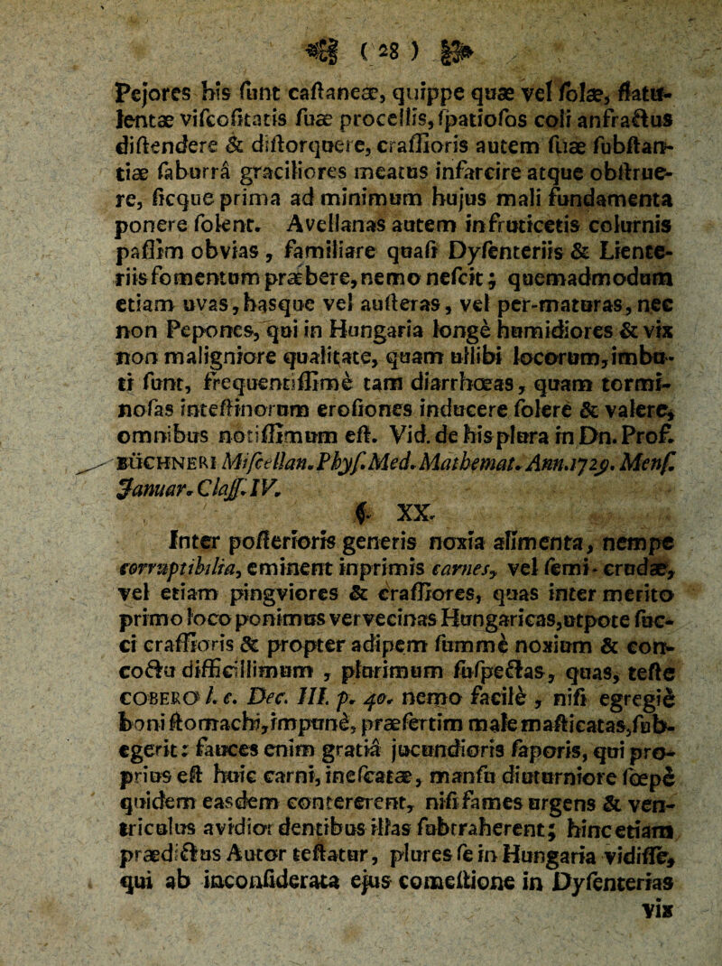 Pejores his funt caftanece, quippe qaae vel /bla?, flatu- lentae vifcofitacis fuae procellis,fpatiofos coii anfra&us diftendere & diitorqucre, craffioris autem fiiae fubftart- tiae faburri graciliores meatus infarcire atque obllrue- re, flcque prima ad minimum hujus mali fundamenta ponere folent. Avellanas autem in fruticetis colurnis paffim obvias, familiare quali Dyfenteriis & Liente¬ riis fomentum praebere,nemo nefcit; quemadmodum etiam uvaSjhasque vel aulleras, vel per-maturas, nec non Pepones, qui in Hungaria longe hamidiores & vix non maligniore qualitate, quam uliibi locorum,imbu¬ ti funt, frequenr-ffime tam diarrhoeas, quam tormi- nofas rateffinorum eroliones inducere fblere & valere, omnibus notiffimnm eft. Vid. de his plora rn Dn. Pro£ buchneki Mifcelhn.Phyf.Med.Matbmat.Am.ij2j). Menf. 3anuar.C lajf. IV. :& XX. Inter po/lerioris generis noxia alimenta, nempe corruptibilia, eminent inprimis carnes, vel Yemi - crudae, vel etiam pingviores St craffiores, quas inter merito primo loco ponimus vervecinas HimgaricaSjUtpote fae¬ ci craffioris 6c propter adipem fumme noxium & eon- co&u difficillimum , plurimum fufpeftas, quas, tefte cobekO' L e. Dec. III. f . 40. nemo facili , nifi egregii boni ftomachijirrtpime, praefertim malemafticatas/ub- egerit: fauces enim gratia jucundioris faporis, qui pro¬ prius efl huic carni, inelcatce, manfu diuturniore foepe quidem easdem contererent, nififames urgens & ven¬ triculus avidior dentibus illas fabrraberent; hincetiam praedi fi us Autor teftatur, plures le in Hungaria vidifle, qui ab inconfiderata ejus comelHone in Dylenterias