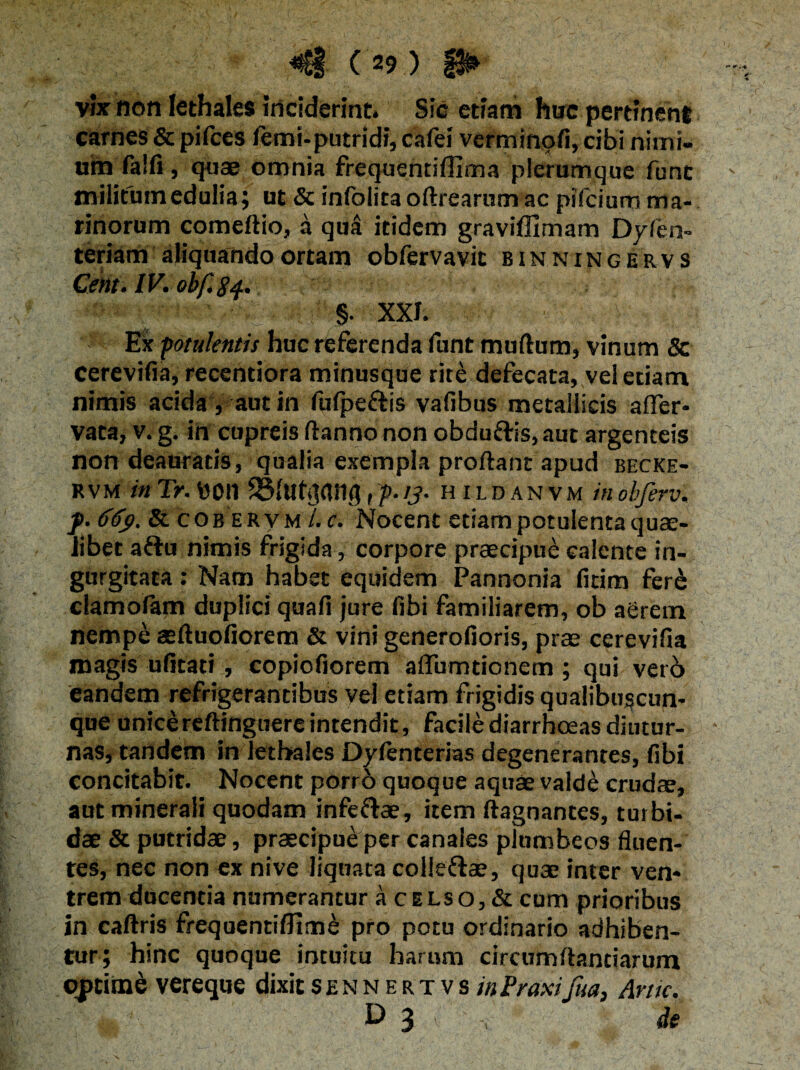 vix non lethales inciderint. Sic etiam hoc pertinent carnes &pifces femi-putridi, cafei verminofi,cibi nimi¬ um falfi, quae omnia frequentiffima plerumque funt - militum edulia; ut & infolita oftrearum ac pifciura ma¬ rinorum comeftio, a qua itidem graviffimam Dyfm- teriam aliquando ortam obfervavit binningervs Cent.lV.obf.84., §. XXI. i Ex potulentis huc referenda funt murtum, vinum & cerevifia, recentiora minusque rite defecata, vel etiam nimis acida, aut in lulpe&is vafibus metallicis arter- vata, v.g. in cupreis ftanno non obdufris, aut argenteis non deauratis, qualia exempla proftant apud becke- RVM in Tr. \J0t1 IBfutjffltlg, p-/?• hildanvm inobferv, f. 66$. & cobervm l.c. Nocent etiam potulenta quae¬ libet a&u nimis frigida, corpore praecipue calente in¬ gurgitata : Nam habet equidem Pannonia fitim fer& clamolam duplici quafi jure fibi familiarem, ob aerem nempe aeftuofiorem & vini generofioris, prae cerevifia magis ufitati , copiofiorem artumtionem; qui verb eandem refrigerantibus vel etiam frigidis qualibuscun¬ que unice reftinguere intendit, facile diarrhoeas diutur- ■ nas, tandem in letbales Dyfenterias degenerantes, fibi concitabit. Nocent porr6 quoque aquae valde crudae, aut minerali quodam infeftae, item ftagnantes, turbi¬ dae & putridae, praecipue per canales plumbeos fluen¬ tes, nec non ex nive liquata colleftae, quae inter ven¬ trem ducentia numerantur a celso, & cum prioribus in caftris frequentiffime pro potu ordinario adhiben¬ tur; hinc quoque intuitu harum circumftantiarum optime vereque dixitsennertvs/»traxifua, Aruc. O 3 v de 'N ..... ’