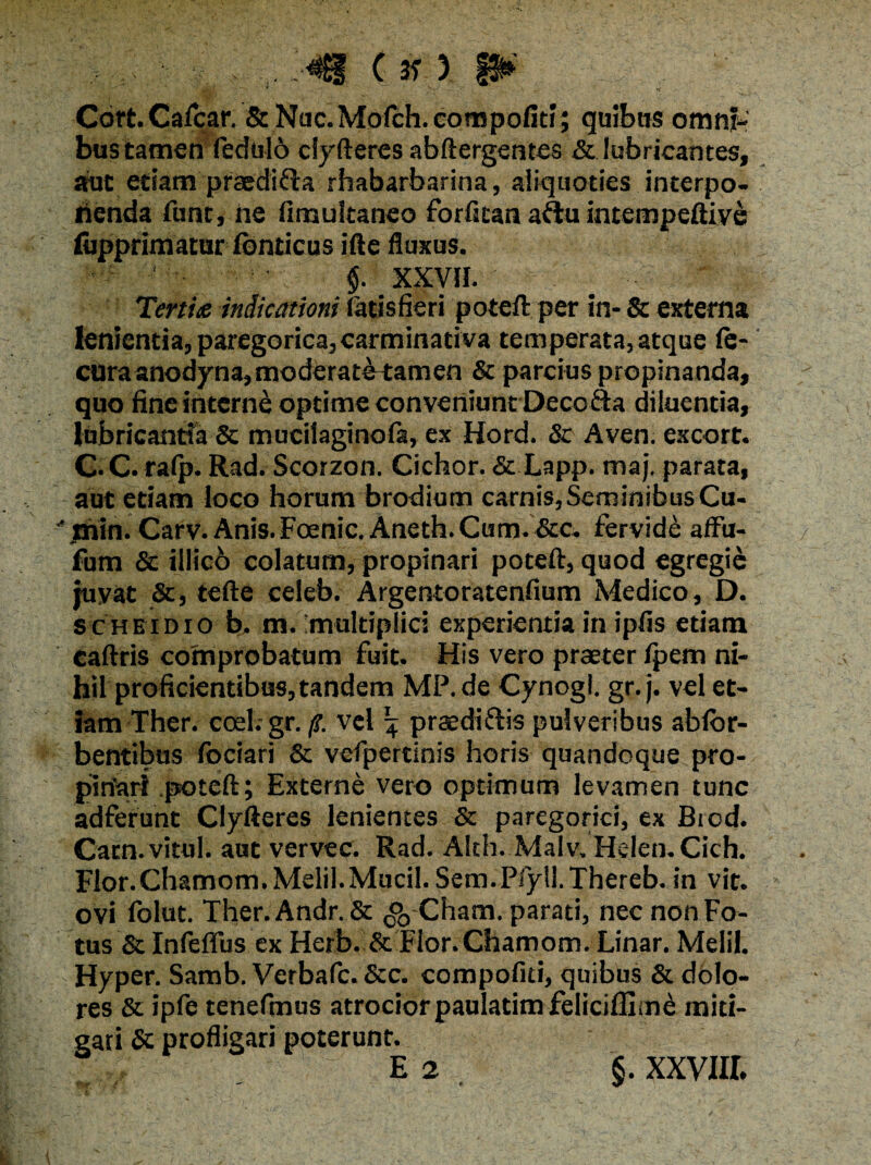 . V V . . V 37 / Cdft. Calcar. St Nac. Mofch. compofiti; quibas omni¬ bus tamen fedulo cfyfteres abftergentes & lubricantes, aut etiam praedii rhabarbarina, aliquoties interpo- nenda funt, ne fimukaneo forfican aftu intempeftiye lupprimatur fonticus ifte fluxus. §. XXV». Tertia indicationi fatisfieri poteft per in- & externa lenientia, paregorica, carminati va temperata, atque fe- cura anodyna, moderate tamen St parcius propinanda, quo fine interne optime conveniunt Decofta diluentia, lubricantia & mucilaginofa, ex Hord. St Aven. excort. C.C. rafp. Rad. Scorzon. Cichor. St Lapp. maj. parata, aut etiam loco horum brodium carnis, Seminibus Cu- •* rhin. Carv. Anis. Foenic. Aneth. Cum. Scc. fervide affu- fum & iilicb colatum, propinari poteft, quod egregie juvat Sc, tefte celeb. Argentoratenflum Medico, D. Sc hei dio b. m. multiplici experientia in ipfis etiam caftris comprobatum fuit. His vero praeter fpem ni¬ hil proficientibus, tandem MP.de Cynogl. gr.j. vel et¬ iam Ther. coel. gr. /?. vel ^ praediftis pulveribus ablor- bentibus fociari & vcfpertinis horis quandoque pro¬ pinari poteft; Externe vero optimum levamen tunc adferunt Clyfteres lenientes & paregorici, ex Biod. Catn.vitul. aut vervec. Rad. Alth. Malv.HeIen.Cich. Flor.Chamom. Melii.Mucii. Sem.Pfyll.Thereb. in vit. ovi folut. Ther. Andr. & ^-Cham. parati, nec non Fo¬ tus St Infeflus ex Herb. Sc Fior.Chamom. Linar. Melii, vHyper. Samb. Verbafc. Stc. compofiti, quibus 8t dolo¬ res 8c ipfe tenefmus atrociorpaulatimfelicifllme miti¬ gati St profligari poterunt.