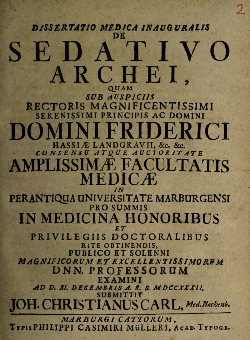 D/SSERTJTJO MEDICA INAVGURALIS , DE SEDATIVO ARCHEI, quam SDB AUSPICIIS RECTORIS MAGNIFICENTISSIMI SERENISSIMI PRINCIPIS AC DOMINI DOMINI FRIDERICI HASSI^ LANDGRAVII, &c. &c. CO N S E N SU AT SIU E AUCTORITATE AMPLISSIMA. FACULTATIS MEDICA IN PERANTIQUA UNIVERSITATE MARBURGENSI PRO SUMMIS IN MEDICINA HONORIBUS ET PRIVILEGIIS DOCTORALIBUS RITE OBTINENDIS, PUBLICO ET SOLENNI MAGNIFICORUM Et EXCELLENTISSIMORUM DNN. PROFESSORUM EXAMINI AD D. XI. DECEMBRIS A. R. S. MDCCXXXII. SUBMITTIT JOH. CHRISTIANUS CARL, ««‘m,*. MARBURGI CATTORUM, TxPisPHILIPPI CASIMIRI MiiLLERI, Acap. Typogr.