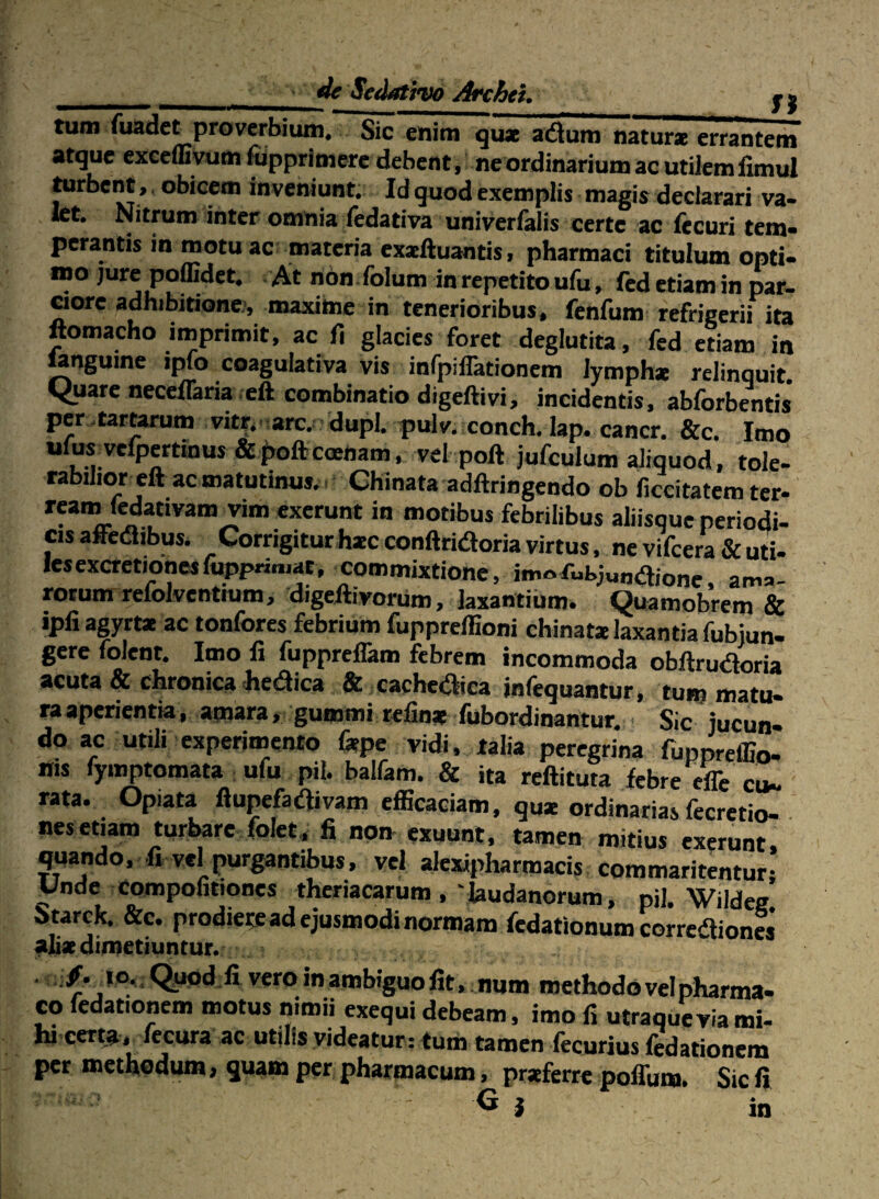 tum fuadet proverbium. Sic enim qux adum naturae erranteni atque excemyum ffipprimere debent, ne ordinarium ac utilem iimul tarbent, obicem inveniunt. Id quod exemplis magis declarari va- kt. Nitrum inter omnia fedativa univerfalis certe ac fecuri tem¬ perantis in motu ac materia exacftuantis, pharmaci titulum opti¬ mo jure poflidet. At ridn .lblum in repetito ufu, led etiam in par¬ ciore adhibitione), maxime in tenerioribus, fenfum refrigerii ita ftomacho imprimit, ac fi glacies foret deglutita, fcd etiam in »nguine ipfo coagulativa vis inrpilTationem lymphx relinquit <iuareneceiraria .cft combinatio digeftivi, incidentis, abforbentis* pcr .tartarum vitr,. arc. dupl. pulv. conch. lap. cancr. &c. Imo ufuxvcfpertinus & j>oftcoenam, vel poft jufculum aliquod , tole¬ rabilior cft ac matutinus, i Chinata adftringendo ob ficeitatem ter- «ierunt in motibus febrilibus aliisque periodi- CIS affedlibus. Corrigitur hxc conftridoria virtus, ne vifcera & uti- lesexcretionesfupprimat, commixtione, imoama¬ rorum refolventium, digeHivoriim, laxantium. Quamobrem & ipli agyrt* ac tonfores febrium fupprelfioni chinatx laxantia fubjun- gere folent. Imo fi fuppreflam febrem incommoda obftruaoria acuta & chronica heaica & xacheaica infequantur , tum matu- raaperientia, amara, gummi refinx fubordinantur. Sic jucun¬ do ac utili experinaento fepe vidi, talia peregrina fuppreffio- His fyinptomata ufu pii. balfam. & ita reftituta febre efe cu¬ rata. Opiata ftupefaaivam efficaciam, qu* ordinarias fecretio- nes etiam turbare folet,, fi non exuunt, tamen mitius exerunt quando, fi vel purgantibus, vel alexipharmacis commaritentur,’ Unde compofitiones theriacarum,'laudanorum, pii. Wildee btarck. &c. prodieteadejusmodinormam fedationum corrcdfioncs* alix dimetiuntur. . : _ IO. C^uod fi vero in ambiguo fit. num methodo vel pharma- co fedationem motus nimii exequi debeam, imo fi utraqueyiami- hi certa, fecura ac utjlis videatur: tum tamen fecurius fedationem per methodum, quam per pharmacum, prxferre poffum. Sic fi ^ i in