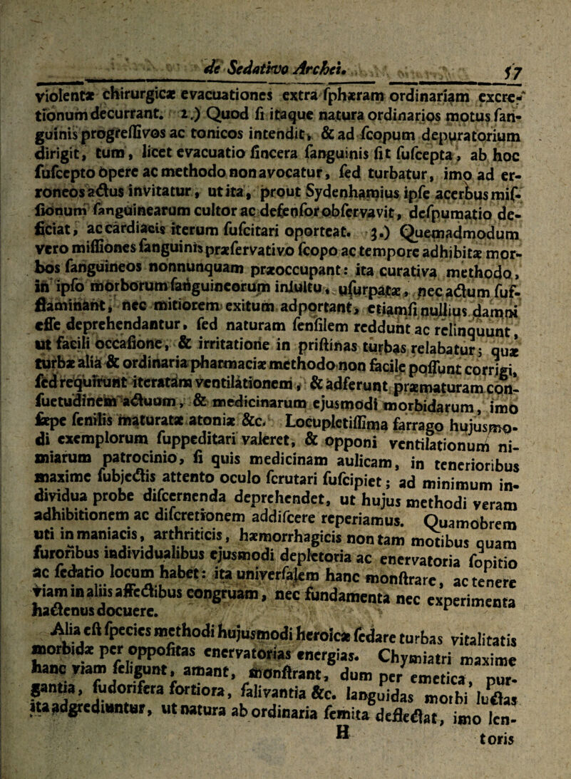 deSedathvoArchei, violent* chirurgicae evacuationes extra ifpbjeram ordinariam excrc- tibnumdecurrant. a.) Quod fi itaque natura ordinarios mptusfaii* guinis progrelBvos ac tonicos incendit» &ad fcppum deppratorium dirigit, tum , licet evacuatio fincera fanguinis fit fufcepta , ab hoc fufccptobpere ac methodo non avocatur, led turbatur, imo ad er¬ roneos adus Invitatur, ut ita, prout Sydenharoius ipfe acer^ps mif- fionumiangtiinearom cultor ac de^eoforobiMvavit, d^pumatio de- iQciat, ac cardiacis iterum fufcitari oporteat, j .) Quemadmodum vero miffiones fanguinh prxfervativo fcopo ac tempore adhibitx mor¬ bos fahguineos nonnunquam prxoccupant: ita curativa methodo, ih ipfo mbrbotumfa^guineorum inJultu. ufurpaic*, pee adum fuf- fiamihaht, nec mitiorem^ exitum adportant, etiamfi ouUius dambi cffe.deprehendantur, fed naturam Icniilem reddunt ac relinquunt ut facili bccafibne, & irritatione in priftinas tiifbas relabatur ; qu* turtealia* ordinaria pharmaci* methodoinon fecile pqfunt corrigi, i^d rbquhfuiit iteratbm ventiladonem» & adferunt; prxmaturam c«^- ^ctudinem aduummedicinarum ejusmodi morbidarum, imo l*pc fenilis maturata atoni* &c- Locupictiffima farrago hujusmo¬ di exemplorum fuppcditari valeret. & opponi ventilationuni ni¬ miarum patrocinio, fi quis medicinam aulicam, in tenerioribus maxime fubjedis attento oculo fcrutari fufcipiet; ad minimum in¬ dividua probe difcernenda deprehendet, ut hujus methodi veram adhibitionem ac diferetionem addifccre reperiamus. Quamobrem uti in maniacis, arthriticis, hamorrhagicis non tam mwibus quam furoribus mdividuahbus ejusmodi dcpletoria ac enervatoria fooitio ac fedatio locum habet: ita uniycrla|em hanc monftrare, ac tenere Jriaminalusaffcdibus congruam, nec fundamenta nec experimenta AUaeftfpeciesmethodihujusinodiheroicafcdareturbas vitalitatis morbid* per oppofitas enervatorias energias. Chymiatri maxime hanc viam fclij^nt, amant, man:drant, dum per emetica our- ^noa, fijdorifera fmtiora, falivantia &c. lai^uidas moibi’ludas m^dgrcdimtuv, «t natura ab ordinaria fcinita defledat, imo Icn- ® toris