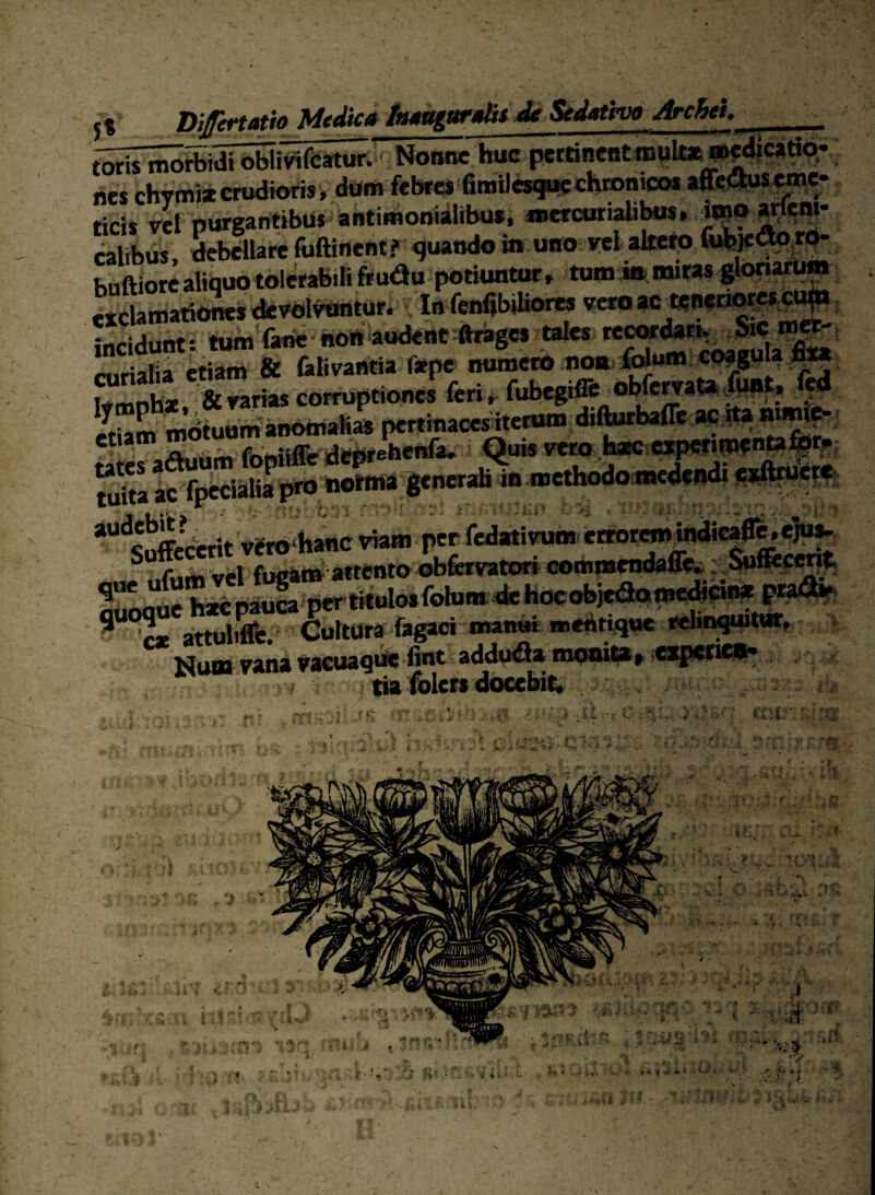 5« Difertatio Medie» tiuiiagur»tit ^ Sedativo Archei, toris motbidi oWivifcatur.' Nonne huc hes chymi*crudioris, (teni febres'fimile ^ . ... , ticls vef purgantibus antimonialibus, mercurialibas, «po calibus. debdlare foftinent? quando in uno rei altetp buftiore aliquo tolerabili frudu potiuntur r tum in «mras ^onarum rtclamati<i»dc^ol^t«r* InfenfibiUorm incidunt: tum faiie non audent ftrages tales «.riafia etiam & folivantia f*pe numci» nom^un» WMte com.p«on« feri, fubtgiffi^ribfert»»/»».. ^ «iam m<feuumaiirima(iaa pcitinacc^fri® A&irbaffe ae !ta ' jo. ^ ? Quis veto hac ca|?pcfifPf ^““^Sffccerit Vgro hattc viam per fedativum etrorm in^ca^.eju^^ i bai^ perliiulosfohini de hocobjeapmc^eib» Num vana vacuaq»* fint v addu^a mpnita» —«-««fe- ' ) tia folers docebis , ¥■* l •>t ; u ■ ■' • r’, i' V; V ■J i , >' > ^ '‘a';* ■ ■ - -V- rt ■? r •. V , i' ' ^ ' ^r / '^ i ' 'r- ' ‘ 'i-i\ > - , i ( • >■ u,-'.;» a A,' - .<• •a. f . f i