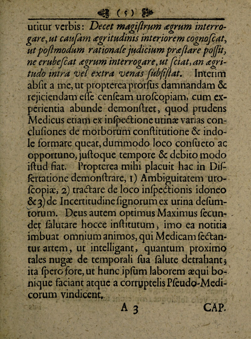 (?) utitur verbis: Decet magiflmm agrum interro¬ gare^ ut caufim agritudims interiorem cognojlat, utpojlmodum rationale judicium prajiare pojpt, ne erubejeat agrum interrogare, ut fciat, an agri- tudo intra vel extra venas fubliftat. Interim abfit a me, ut propterea prorfus damnandam &: rejiciendam efle cenfeam urolcopiam, cutp ex¬ perientia abunde demonftret, quod prudens Medicus etiam ex in{pe(flione urinae varias con¬ ci ufiones de morborum conftitutione & indo¬ le formare queat, dummodo loco confueto ac opportuno, juftoque tempore & debito modo iftud fiat. Propterea mihi placuit hac in DiP ftrtatione demonftrare, i) Ambiguitatem uro- feopiae, .2} tradare de loco infpedionis idoneo &3)dc Incertitudinefignorumex urina deliim- torum. Deus autem optimus Maximus fecun¬ de^ faluiare hocce infhtutum, imo ea notitia imbuat omnium animos,qui Medicam Icdan- tur artem, ut intelligant, quantum proximo tales nugae de temporali fiia falute detrahant j ita (pero fore, ut hunc ipfum laborem aequi bo- ‘ nique faciant atque a corruptelis Pieudo-Medi- corum vindicent,- ' A 3 CAP.