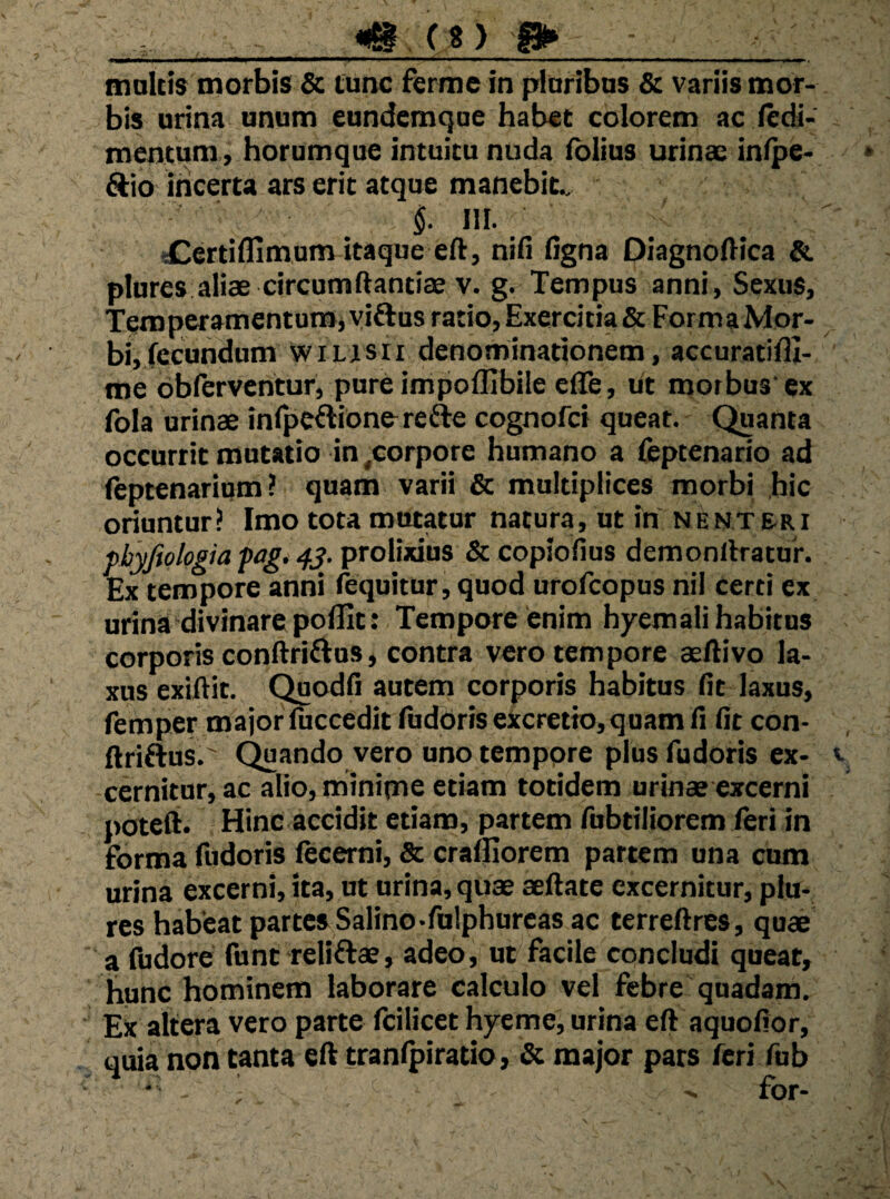 maicis morbis & Cunc ferme in plaribus & variis mor¬ bis urina unum eundemque hab«t colorem ac ledi- mentum , horumque intuitu nuda fblius urinae infpe- Aio incerta ars erit atque manebit. §■ 111- «Certifllmum itaque eft, nifi figna Diagnoftica & plores aliae circumftantiae v. g. Tempus anni, Sexus, Temperamentumj yiftus ratio. Exercitia & Forma Mor¬ bi, fecundum wiLlsii denominationem, accuratifli- me obfervcntur, pureimpoflibile effe, ut morbus'ex fola urinae infpeftionorefte cognofci queat. Quanta occurrit mutatio in ,eorpore humano a feptenario ad leptenarium? quam varii & multiplices morbi hic oriuntur ? Imo tota mutatur natura, ut in N e nt &r i pbyfiologia fag. prolixius & copiofius demonflratuK Ex tempore anni (equitur, quod urofcopus nil certi ex urina'divinare poflit: Tempore'enim hyem ali habitus corporis conftriftus, contra vero tempore aeftivo la¬ xus exiftit. (jigodfi autem corporis habitus fit laxus, femper majorfuccedit ludOrisexcretio,quam fi fit con- ftriftus.' Quando vero uno tempore plus fudoris ex¬ cernitur, ac alio, minime etiam totidem urinae excerni poteft. Hinc accidit etiam, partem fubtiliorem feri in forma fudoris fecerni, & crafjiorem partem una cum urina excerni, ita, ut urina, quae aeftate excernitur, plu- res habeat partes Salino-fulphurcas ac terreftres, quae a fudore funt reliftae, adeo, ut facile concludi queat, hunc hominem laborare calculo vel febre quadam. Ex altera vero parte fcilicet hyeme, urina eft aquofior, quia non tanta eft tranlbiratio, & major pars feri fub ’ - for-