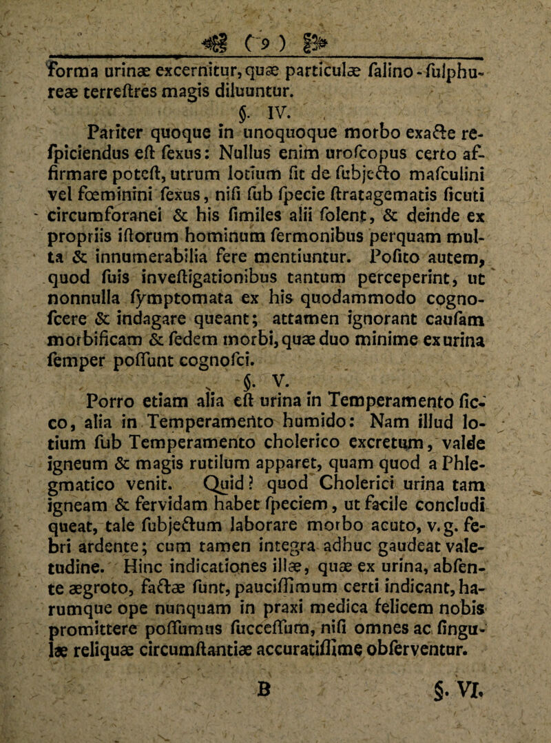 ) 1^__ 'forma urinae excernitur, quae particulae falino - fulphu- reae terreftres magis diluuntur. §. IV. , Pariter quoque in unoquoque morbo exafte re- fpiciendus eft ftxus: Nullus enim urofcopus certo af¬ firmare potcft, utrum lotium fit de fubjcfto mafculini vel foeminini fexus, nifi (ub fpecie ftratagematis ficuti circumforanei Sc his fimiles alii folent, Sc deinde ex propriis iftorum hominum Termonibus perquam mul¬ ta & innumerabilia fere mentiuntur. Pofito autem, quod fuis inveftigationibus tantum perceperint» ut nonnulla fymptomata ex his quodammodo cogno- fcere Sc indagare queant; attamen ignorant cautam morbificam & fedem morbi, quae duo minime ex urina femper poflunt cognofci. . 5- V. _ Porro etiam alia eft urina in Temperamento fic- co, alia in Temperamento humido; Nam illud lo¬ tium fub Temperamento cholerico excretum, valde igneum & magis rutilum apparet, quam quod a Phle¬ gmatico venit. Quid ? quod Cholericl urina tam igneam & fervidam habet fpeciem, ut facile concludi queat, tale fubjeftum laborare morbo acuto, v.g. fe¬ bri ardente; cum tamen integra adhuc gaudeat vale¬ tudine. Hinc indicationes illae, quae ex urina, abftn- te aegroto, faftae funt, paucifiiraum certi indicant, ha- rumque ope nunquam in praxi medica felicem nobis promittere poffumus fucceflum, nifi omnes ac fingu- lae reliquae circumftantiae accuracifllme obferventnr.