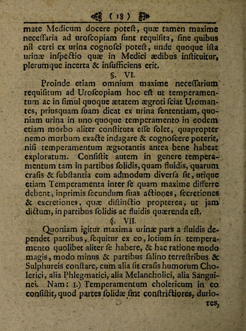 ^ ( »8 ) 1^ ■ II. «P f IIIMI llf II»..* .'I.l.l—■ ■« . .. .,11, .1 I 1,,^ mate Medicum docere potcft, quae tamen maxime neceiTaria ad orofcopiam fune requiHta , fine quibus nil certi ex urina cognofei potefl:, unde quoque ifta urinae infpedio quae in Medici aedibus inAituitur» plerumque incerta & inniHiciens erit. §• VI. Proinde etiam omnium maxime necetTarium requifitum ad Urofcopiam hoc-eft ut temperamen¬ tum ac in Hmul quoque aetatem aegroti feiat Ujornan- tes, priusquam fuam dicat ex urina fententiam, quo¬ niam urina in uno quoque temperamento in eodem etiam morbo aliter confticuta efle Iblet, quapropter nemo morbum exafte indagare 6: cognofeere poterit, niii temperamentum aegtotantis antea bene habeat exploratum. Confiftit autem in genere tempera-^ mentum tam m partibus Iblidis,quam duidis,-quarum cralls & fubdantia cum admodum diverfa iit, utique etiam Temperamenta inter ie quam maxime diiferre debent, inprimis fecundum fuas aftiooes, iecretiones & excretiones, quae diftinflio propterea, ut jam diflum, in partibus folidis ac duidis quaerenda eft. VII. Quoniam igitur maxima urinae pars a duidis de¬ pendet partibus ,,iequitur ex eo, lotium in tempera¬ mento quolibet aliter fe habere, & hac ratione modo magis, modo minus & partibus lalino terreftribus Sc Sulphureis conflare, cum alia fit crafis humorum Cho- lerici, alia Phlegmatici, alia Melancholici, alia Sangui¬ nei. Nam: I.) Temperamentum cholericum in eo conflflit, quod partes rolidae,flnt conflri^ores, durio-