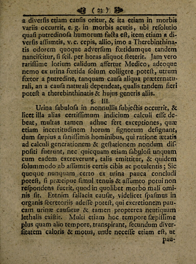 a diverOs etiam cadiis oritur, ita etiam in morbis variis occurrit, e. g. in morbis acutis, ubi refolutio quaG putredinofa humorum fa^a eft, item etiam a di- verfis affirmtis, v. c. cepis, allio, imo a Therebinthina* tis odorem quoque adverfiim foetTdumque tandem nancifcitur, fi fcil. per horas aliquot fteterit. Jam vero rariflime lotium calidum affertur Medico, adeoque nemo ex urina foetida folum colligere poteft, utrum foetor a putredine, tanquam caufa aliqua praeternatu- rali, an a caufa naturali dependeat, qualis tandem fieri poteft a therebinthinatis & hujus generis aliis. §. lil. Urina fabulofa in nonnullis fubjeflis occurrit, & licet illa alias certifllmum indicium'calculi eile de¬ beat, multas tamen adhuc fert exceptiones, quae etiam incertitudinem horum fignorum defignant, dum faepius a fanifllmis hominibus, qui ratione aetatis ad calculi generationem & geftationem nondum dif- pofiti fuerunt, necquicquam etiam fabiilofi unquam cum eadem excreverunt, talis emittitor, & quidem Iblummodo ab affumtis-certis cibis ac potulentis; Sic quoque nunquam certo ex urina pauca concludi poteft, fi praecipue fimul tenuis & affumto potui non relpondens fuerit, quod in quolibet morbo mali ojni- nis fit. Etenim fallacia caufae, videlicet fpafmos in organis fecretoriis adefie poteft, qui excrctioncm pau¬ cam urinae caufatur & tamen propterea neutiquam lethalis exiftir. Multi etiam hoc tempore faepimme plus quam alio tempore, transpirant, fecundum diver- hcatem caloris & motus, unde necefife etiam eft, ut pau: