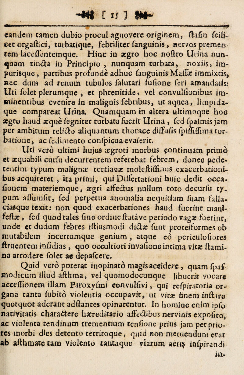 ~f#§ c i j j §#§- eandem tamen dubio procul agnovere originem, ftafio fcili^ cet orgaflici, turbatique, febrilicer fangusnis, nervos premen» rem laceffbntetnque. Hinc in aegro hoc noftro Urina nun¬ quam rin$a in Principio , nunquam turbata, noxiis, irn- purisque, partibus profunde adhuc fanguinis Maffie immixeisj nec dum ad renutn tubulos falutari fufione feri amandatis; Uti folet plerumque , ct phrenitide* vel convulfionibus im¬ minentibus evenire in malignis febribus, utaquea, limpida- que compareac Urina. Quamquam in altera ultimoque hoc xgto haud arque fegniter turbata fuerit Urina , fed fpafmis jam per ambitum reli&o aliquantum thorace diffufis fpifliflima tur¬ batione, acfedlmento confpicua evaferic. Uti vero ultimi hujus asgroti morbus continuam primo ct ^quabili curfu decurrentem referebar febrem, donec pede- tentim typum malignae tertianae moleftiflimjs exacerbationi¬ bus acquireret , ita primi, qui Dibertationi huic dedit occa- fionem materiemque, argri affe&us nullum toto decurfu ty. pum affumfit, fed perpetua anomalia nequitiam fuam falla¬ ciasque texit; non quod exacerbationes haud fuerint mani- feftas, fed quod tales fine ordine flacave periodo vaga? fuerint, unde et dudum febres ifliusmodi didas funt proceiformes ob mutabilem incercumque genium, atque eo periculofiores ftruentem infidias , quo occultiori invafione intima vitas flami¬ na arrodere folet ac depafcere. Quid vero poterat inopinato magis accidere , quam fpa£ modicum illud afthma, vel quomodocunque libuerit vocare acceffionem illam Paroxyfmi convulfivi, qui refpiratoria or¬ gana tanta fubico violentia occupavit, ut virx finem inflare quotquot aderant adflantes opinarentur. In homine enim jpfo nativitatis chara&ere hasreditario affechbus nervinis expofito, ac violenta tendinum trementium tenfione prius jam per prio¬ res morbi dies detento territoque, quid non metuendum erat ab afthmate tam violento tantaque viarum aeri? infpirandi