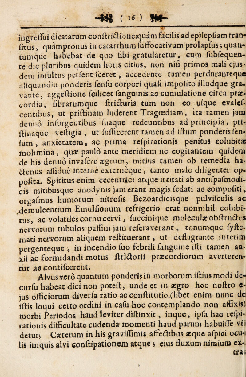 ' \ -“^8 ( 16 ) fw* ingreflui dicatarum conftridioneiquam facilis ad epilepfiam tran- irtus, quampronus in cacarrhum fuffocativum prolapfus; quan¬ tumque habebat de quo fibi gratularetur, cum fubfequen- te die pluribus quidem horis citius, non nifi primos mali ejus¬ dem infultus perfentifceret, accedente tamen perduranteque aliquandiu ponderis fenfu corpori quafi impofxto illudque gra- vante, aggeftione fcilicet (anguinis ao cumulatione circa prx* cordia, fibrarumque ftriduris tum non eo ufque evalcf- centibus, ut priftinam luderent Tragoediam, ita tamen jam de nuo infurgentibus fuaque redeuntibus ad principia, pri- ftinaque veftigia , ut fufficerent tamen ad iftum ponderis fen- lum , anxietatem, ac prima refpirationis penitus cohibitx molimina, qux paulo ante meridiem ne cogitantem quidem de his denuo invafere atgrum, mitius tamen ob remedia ha- denus affidue interne externeque, tanto malo diligenter op- pofita. Spiritus enim eccentrici atque irritati ab antifpafmodi- cis mitibusque anodynis jam erant magis fedati ac eompoGti, orgafmus humorum nitrofis Bezoardicisque pulvifculis ac demuleentium Emulfionum refrigerio erat nonnihil cohibi¬ tus, ac volatiles cornucervi, fuccinique molcculx obftrudcs nervorum tubulos paffim jam refcraverant, tonumque fyfte- mati nervorum aliquem reftituerant, ut deflagrante interim pergenteque , in incendio fuo febrili fanguine ifti tamen an¬ xii ac formidandi motus llridorii prxcordiorum averteren¬ tur ac contifcerent. Alvus vero quantum ponderis in morborum iftius modi de- curfu habeat dici non poteft, unde et in xgro hoc noftro c- jus officiorum diverfa ratio ac conftitutio.flibet enim nunc de iftis loqui certo ordini in cafu hoc contemplando non affixis! morbi Periodos haud leviter diffinxit, inque, ipfa hae refpi- rationis difficultate cudenda momenti haud parum habuifle viii detur; Cxterum in his graviflitnis affedibus xque afpiei ocu¬ lis iniquis alvi conftipationem atque ; eius fluxum nimium cx- trai