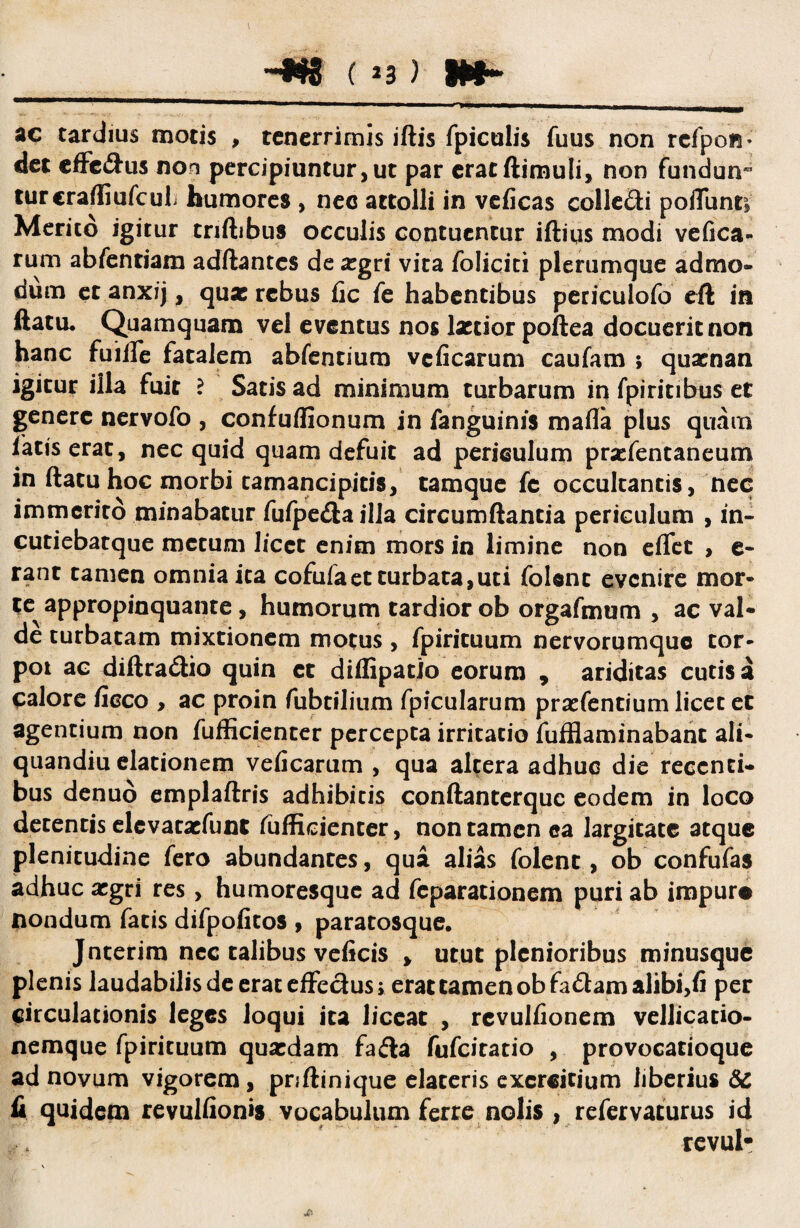 ac tardius motis , tenerrimis iftis fpiculis fuus non rcfpon- det effc&us non percipiuntur,ut par cratftimuli, non fundun- turcraffiufcuL humores , nec attolli in veficas colle&i poiTunti Merito igitur tnftibus occulis contuentur iftiqs modi vefica- rum abfentiam adftantes de aegri vita foliciti plerumque admo¬ dum et anxij, quae rebus fic fe habentibus periculofo cft in ftatu. Quamquam vel eventus nos laetior poftea docuerit non hanc fuifie fatalem abfentium veficarum caufam ; quaenan igitur illa fuit ? Satis ad minimum turbarum in fpiritibus et genere nervofo , confuffionum in fanguinis mafla plus quam fatiserat, nec quid quam defuit ad periculum prcfentaneum in ftatuhoc morbi tamancipicis, tamque fc occultantis, nec immerito minabatur fufpe&ailla circumdantia periculum , in- cutiebatque metum licet enim mors in limine non effet , e- rant tamen omnia ita cofufaet turbata,uti folenc evenire mor» te appropinquante, humorum tardior ob orgafmum , ac val¬ de turbatam mixtionem motus , fpirituum nervorumque tof- poi ac diftra&io quin ct diflipatio eorum , ariditas cutis a calore ficco , ac proin fubtilium fpicularum praefentium licet et agentium non fufficienter percepta irritatio fufflaminabanc ali- quandiu elationem veficarum , qua altera adhuc die recenti¬ bus denuo emplaftris adhibitis conftanterquc eodem in loco decentis elevaexfunt fufficienter, non tamen ea largitate atque plenitudine fero abundantes, qua alias folenc, ob confufas adhuc aegri res, humoresque ad feparationem puri ab impure nondum facis difpofitos , paratosque. Jnterim nec talibus veficis > utut plenioribus minusque plenis laudabilisdeerateffeciusi erat tamen obfa&amalibi,fi per circulationis leges loqui ita liceat , rcvulfionem vellicatio¬ nemque fpirituum quaedam fa&a fufeitatio , provocatioque ad novum vigorem, pnftinique elateris exercitium liberius 6c fi quidem revulfionis vocabulum ferre nolis , refervaturus id revul-