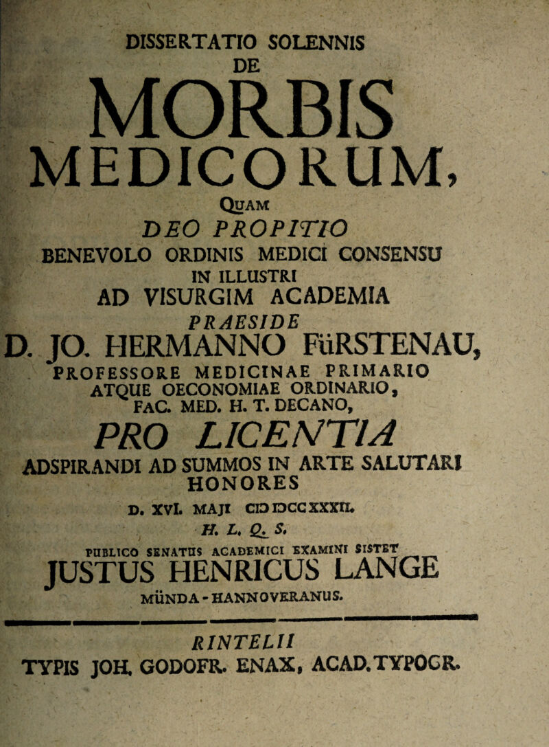 DISSERTATIO SOLENNIS I#'-' DE MORBIS MEDICORUM, Quam DEO PROPITIO BENEVOLO ORDINIS MEDICI CONSENSU IN ILLUSTRI AD VISURGIM ACADEMIA PRAESIDE D. JO. HERMANNO FURSTENAU* PROFESSORE MEDICINAE PRIMARIO ATQUE OECONOMIAE ORDINARIO, FAC. MED. H. T. DECANO, PRO LICENTIA ADSPIRANDI AD SUMMOS IN ARTE SALUTARI HONORES d, xvl. maji cioraccxxxn. J H. L, S. PUBLICO SENATUS ACADEMICI EXAMINI SISTET JUSTUS HENRICUS LANGE MUNDA - HANNOVKRANUS. RINTELII TYPIS JOH. GODOFR. ENAX, ACAD.TYPOCR.