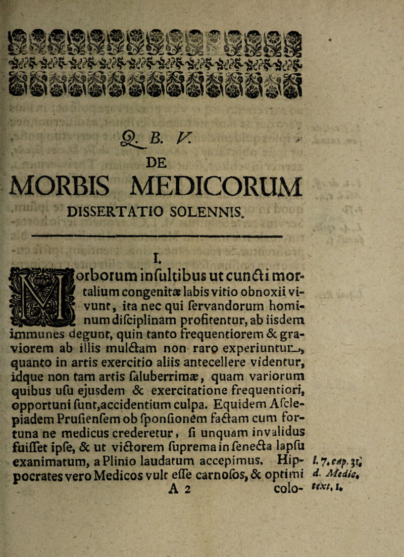 g^B. F MORBIS MEDICORUM DISSERTATIO SOLENNIS. I. orborum infultibus ut cuntti mor¬ talium congenits labis vitio obnoxii vi¬ vunt, ita nec qui fervandorurn homi¬ num difciplinam profitentur, ab iisdem immunes degunt, quin tanto frequentiorem & gra¬ viorem ab illis mul&am non raro experiuntur-., quanto in artis exercitio aliis antecellere videntur, idque non tam artis faluberrima;, quam variorum quibus ufu ejusdem & exercitatione frequentiori, opportuni funt,accidentium culpa. Equidem Afcle- piadem Prufienfem ob fponfionem fadiam cum for¬ tuna ne medicus crederetur» fi unquam invalidus fuiflet ipfe, & ut viflorem fupremainfene&a lapfu exanimatum, a Plinio laudatum accepimus. Hip- pocrates vero Medicos vult e fle carnolos, & optimi Mediet A 2 colo- ttxt>