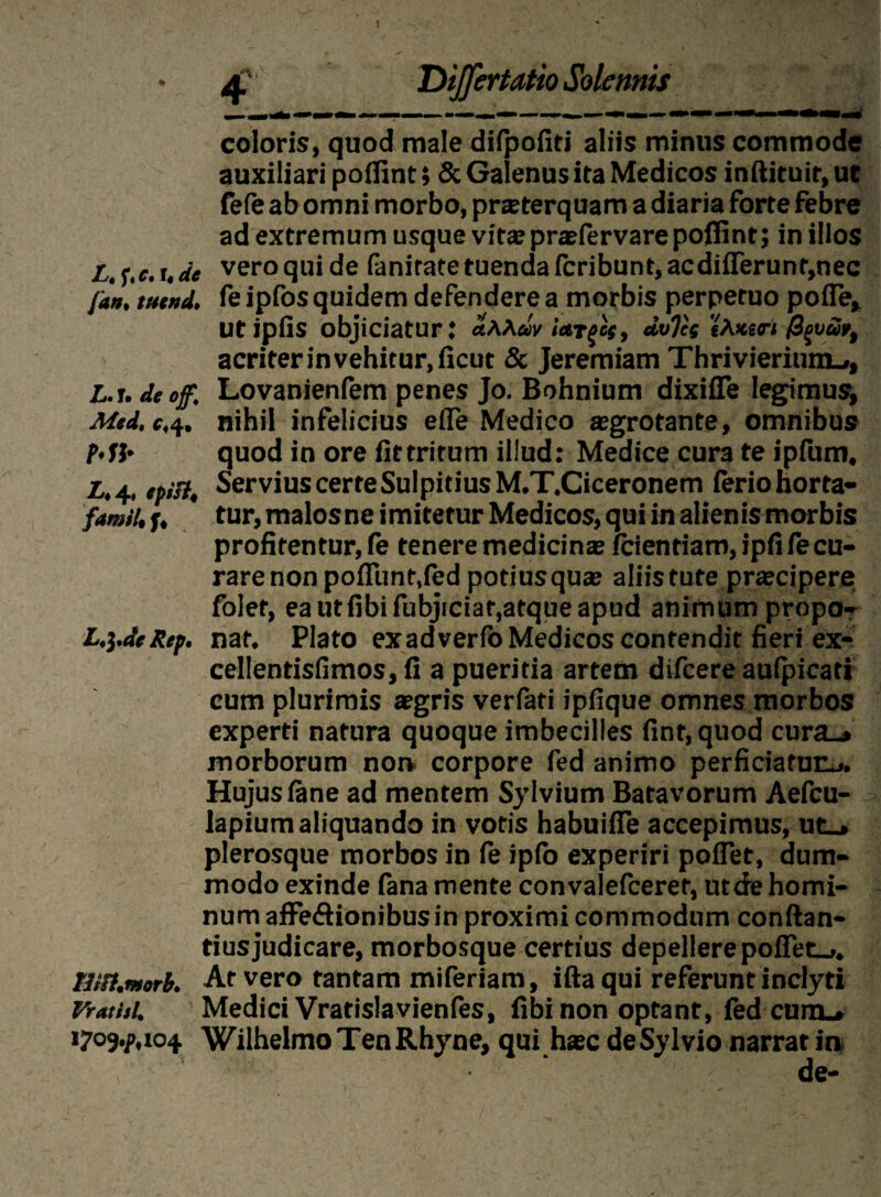 1 • 4. Dijfertatio Solennis coloris, quod male diipofiti aliis minus commode auxiliari poifint; & Galenus ita Medicos inftituir, ut fefe ab omni morbo, pneterquam a diaria forte febre ad extremum usque vita? praefervare poffint; in illos L.i.c.ude vero qui de fanirate tuenda fcribunt,acdiflerunr,nec fan, tutnd. feipfos quidem defendere a morbis perpetuo pofle, utipfls objiciatur: «AA«V ictr^s, dvTci 'eAvirt /3^w/, acriter in vehitur, ficut & Jeremiam ThrivieriumL», L.i.deoff, Lovanienfem penes Jo. Bohnium dixiife legimus, Mtd,c,4. nihil infelicius eife Medico aegrotante, omnibus MJ* quod in ore fittrirum illud: Medice cura te ipfum, L,4, tpiB, ServiuscerteSulpitiusM.T.Ciceronem ferio horta- famit.f, tur,malosneimiteturMedicos,quiinaIienismorbis profitentur, fe tenere medicinas fcientiam, ipfi fe cu¬ rare non pofTunt.fed potius quas aliis tute prascipere; folet, ea ut fibi fubjiciat,atque apud animum propo- L,\.dtRep. nat. Plato exadverfb Medicos contendit fieri ex- cellentisfimos, fi a pueritia artem difcere aufpicati cum plurimis aegris verfati ipfique omnes morbos experti natura quoque imbecilles fint, quod cura_» morborum nor» corpore fed animo perficiatunj. Hujus fene ad mentem Sylvium Batavorum Aefcu- lapium aliquando in votis habuifie accepimus, ut_» plerosque morbos in fe ipfo experiri poflet, dum¬ modo exinde iana mente convalefceret, ut de homi¬ num affe&ionibusin proximi commodum conftan- tiusjudicare, morbosque certius depellere pofiet_,. tm.morb. At vero tantam miferiam, iftaqui referunt inclyti Vrathl. Medici Vratislavienfes, fibi non optant, fed cum_» 17o9«/>.io4 WilhelmoTenRhyne, qui hasc deSylvio narrat ia -■ ’■ > ' ' - ■ de-