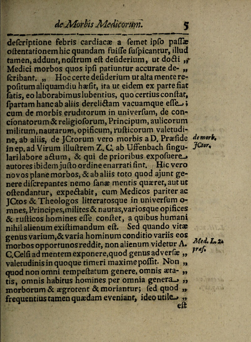 I I HKo j» fmjl ' V J 1 J* ^ ^ ^ ' de JMorhis Aiedicomm. 5 defcriptione febris cardiac® a femet ipfo paflae odentationem hic quandam fuiiTe fufpicantur, illud tamen,addunt,nodrum eft defiderium, utdofli,^ j Medici morbos quos ipfi patiuntur accurate de- „ i fcribant. „ Hoc certe defiderium ut alta mente re- pofitum aliquamdiu h®fir, ira ut eidem ex parte fiat fatis, eo laborabimus lubentius, quo certius condat, fpartam hanc ab aliis dereliftam vacuamque e(Te_>; cum de morbis eruditorum in univerfum, de con¬ donatorum & religioforum, Principum, aulicorum militum,nautarum, opificum, rudicorum valetudi¬ ne, ab aliis, de JCtorum vero morbis a D. Pr®fide demark, in ep. ad Virum illudrem Z. C. ab Uffenbach fingu- JCt°r* lari labore aflum, & qui de prioribus expofuere-» autores ibidem judo ordine enarrari fint. Hic vero novos plane morbos, & ab aliis toto quod ajunt ge¬ nere difcrepantes nemo fanas mentis qu®rer,autut odendantur, expedabit, cum Medicos pariter ac JCtos & Theologos litteratosque in univerfum o- mnes. Principes,milites&nautas,variosque opifices Sc rudicos homines ede condet, a quibus humani nihil alienum exidimandum ed. Sed quando vitae genus varium,& varia hominum conditio variis eos , morbos opportunos reddit, non alienum videtur A. e 'u u C.Celfi ad mentem exponere,quod genus adverfae „ T J' valetudinisinquoque timeri maximepoffit. Non „ quod non omni tempedatum genere, omnis asta- „ tis, omnis habitus homines per omnia genera_» „ morborum & sgrotent & moriantur; fed quod „ frequentius tamen quasdam eveniant, ideoutile_» „ ■ ' ' eft •** • \ •’ - ; * _ -' ,