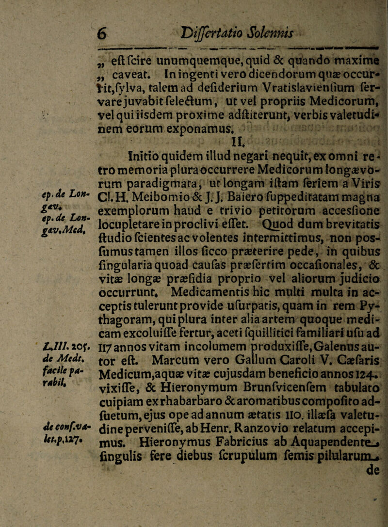 tp.de Loh• g*v* ep. de Lon- g&vMedt LJIL 20f, de Medt% facile pa¬ rabit de conf.va- ltt,pM7. 6 'DiJJertatio Solennis „ eftfcire unumquemque, quid & quando maxime ,, caveat. In ingenti vero dicendorum quae occur- l it,fylva, talem ad defiderium Vratislavienlium fer- vare juvabit feleftum, ut vel propriis Medicorum, vel qui iisdem proxime adftiterunt, verbis valetudi¬ nem eorum exponamus. II. Initio quidem illud negari nequit, ex omni re - tro memoria pluraoccurrere Medicorum longievo- rum paradigmata, ut longam iftam feriem a Viris Cl. H. Mei bo m io & J. J. Ba ier o fu pped i tatam magna exemplorum haud e trivio petitorum accesfione locupletare in proclivi eflet. Quod dum brevitatis ftudio fcientes ac volentes intermittimus, non pos- fumustamen illos ficco praeterire pede, in quibus lingularia quoad caufas praefertim occafionales, & vitae longae praefidia proprio vel aliorum judicio occurrunt. Medicamentis hic multi multa in ac¬ ceptis tulerunt provide ufurpatis,quamin rem Py- thagoram, qui plura inter alia artem quoque medi¬ cam excoluifle fertur, aceti fquillitici familiari ufu ad 117annos vitam incolumem produxiflfe.Galenusau- tor eft. Marcum vero Gallum Caroli V. Caefaris Medicum,aquae vita; cujusdam beneficio annos 124. vixifie, & Hieronymum Brunfvieenfem tabulato cuipiam exrhabarbaro&aromatibuscompolito ad- fuetum.ejus ope ad annum aetatis 110. illaefa valetu¬ dine perveniffe, ab Henr.Ranzo vio relatum accepi¬ mus. Hieronymus Fabricius ab Aquapendente_» fingulis fere diebus fcrupulum femis pilularumu