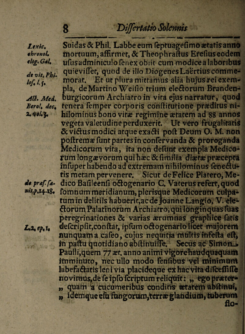 Ltxic. Suidas&Phil. Labbe eum (eptuagefimo artatis anno thronol. mortuum, affirmer, & Theophraftus Erefius eodem tlcg.Gal,ufusadminiculofenexobiit cum modice a laboribus dtvit Phi- qu,eiv'fl®t* quod de illo Diogenes Laertius corame- ’’ morat. Et ut plura mittamus alia hujus rei exem¬ pla, deMartino Weifio trium eleflorum Branden- yiU. Mei. burgicorum Archiatro in vira ejus narratur, quod Berot. dee, tenera femper corporis conftirutione praeditus ni- x hilominus bono vir® regimine aetatem ad 88 annos vegeta valetudine perduxerit. Ut vero frugalitatis Scviftus modici atque exa&i poft Deum O. M. non poftremaefunt partes in confervanda 8c proroganda Medicorum vira, ita non defunt exempla Medico¬ rum longaevorum qui haec & fimilia ditet® praecepta infuper habendo ad extremam nihilominus leneflu- tis metam pervenere. Sicut de Felice Platero,Me- i* preffa- dico Bafileenfi oftogenario C. Vaterus refert, quod »//,/.14.18, fomnum meridianum, plerisque Medicorum culpa¬ tum in deliriis habuerit,acde Joanne Langio, V. ele- ttorum Palatinorum Archiatro, qui longinquas fuas peregrinationes <3c varias ®rumnas graphice latis /-■«, gt,t, defcripfitjconftat, iplum odogenariolicet majorerrt nunquam a cafeo, cujus nequitia multis infeita eft, in paflru quotidiano abftinuifle. Secus ac Simon_» Pauli i,quem 77 ter, anno animi vigorehaudquaquam itnminUto, nec ullo modo lenfibus vel minimurtl labefa&atis leni via placideque ex hac vita ditceffifle novimusidereiproFcriptumreliqair: „ egoprster* n quabi *a cudumeribus eondiris tetatem abftinui, » ldemqueefufungorttm,terr*glandium, tuberum •i: - flo-