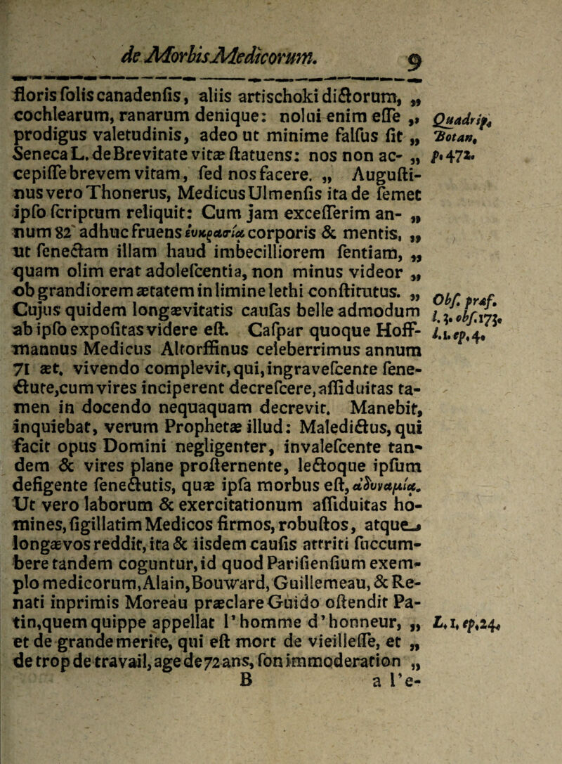 de AiorhisAiedicormn. \ floris folis canadenfis, aliis artischokidiflorum, „ cochlearum, ranarum denique: nolui enim elTe ,, prodigus valetudinis, adeo ut minime falfus fit,, Seneca L. de Brevitate vitaftatuens: nos non ac- „ cepiflebrevem vitam, fed nos facere. „ Augufti- nusveroThonerus, MedicusUImenfis ita de femee ipfo fcriptum reliquit: Cum jam excefferim an- „ num 82 adhuc fruenssWfcorporis & mentis, „ ut (eneciam illam haud imbecilliorem fentiam, „ quam olim eratadolefcentia, non minus videor „ ob grandiorem aetatem in limine lethi conftitutus. „ Cujus quidem longaevitatis caufas belle admodum ab ipfo expofitas videre eft. Cafpar quoque Hoff- mannus Medicus Altorffinus celeberrimus annum 71 aet. vivendo complevit, qui, ingravelbente ftne- $ufe,cum vires inciperent decrefcere.afliduiras ta¬ men in docendo nequaquam decrevit. Manebit, inquiebat, verum Prophetae illud: Maledidtus, qui facit opus Domini negligenter, invalefcente tan¬ dem & vires plane profternente, ledloque iplum defigente feneflutis, quae ipfa morbus eft, Ut vero laborum & exercitationum afliduitas ho¬ mines, figillatim Medicos firmos, robuftos, atque.» longaevos reddit, ita & iisdem caulis attriti fuccum- bere tandem coguntur,id quod Parifienlium exem¬ plo medicorum, Alain,Bouward, Guillemeau, & Re¬ nati inprimis Moreau pr*clareGuido oftendit Pa- tin,quem quippe appellat 1’homme d’honneur, „ et de grande merite, qui eft mort de vieillefle, et „ detropde travail,agede72ans, fonimmoderation „ B a l’e- Qjtddrif, TSotan, f' 47*» Obf. prdf. I. obf. 17 J, 1% i» fpt