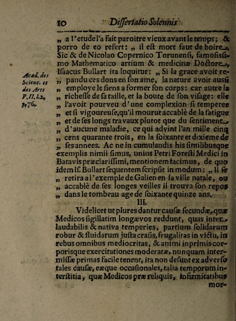 IO ■ Differt Atio Solennis „ a retudeTa fair paroitre vienxavantle temps; & porro de eo refert: „ il eft mort faut de boire_». Sic & deNicolao Copemieo Torunenfi, famofisfi- mo Mathematico artium & medicinas Do£fore_», Ac/td An Waacus Bullart ita loquitur: „ Si ia grace avoit re- Scienc, et >> pandu ces dons en fon ame, la nature avoit ausfi des Arts n employe le fiens a former fon corps: car autre Ia P.il.Lz, „ richefte de fa taille, et la boute de fonvifage: eHe fr7&- „ 1’avoit pourveu d ’ une complexion fi temperee „ etfi vigoureufe,qu’ilmourutaccablede lafatigue „ et de fes iongs travauxplutot que du fentiment_» 3J d’aucune maladie, ce qui advint l’an mille cinq „ cens quarante trois, en Ia foixanteetdixiemede 3, fesannees. Ac ne in cumulandis hisfimilibusque exemplis nimii fimus, unius Petri Forefti Medici int Batavis praeclarifllmi, mentionem facimus, de quo idemlfiBullartfequentemfcripfit inmodttm; „U fer „ retira a 1’exemple de Galien en fa ville natale, ott „ accable de fes longes veilles il trouva fon repos „ dansletombeau age de foixantequinze ans* - . III. Videlicet ut plures dantur caufie fecundas, quas Medicos figillatim longaivos reddunt, quas inter_» laudabilis & nativa temperies, partium folidarum robur & fluidarum jufta crafis, frugalitas in vi&u, i» rebus omnibus mediocritas, & animi inprimis cor¬ porisque exercitationes moderatas, nunquam inter- miflas primas facile tenent, ita non defunt ex adverfo tales caufie, eaeque occafionales, talia temporum in* terfiitia, quae Medicos prae reliquis, infirmitatibus mor-