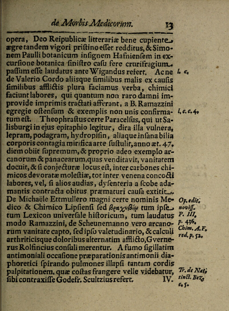 opera, Deo Reipublica? litterariae bene cupiente»» *gretandem vigori priftinoefler redditus.&Simo- nem Paulli botanicum infignem Hafnienfem in ex- curfione botanica -finiflro calu fere crurifragium». palTumelTe laudatus ante Wigandus refert. Acne /• «. de Valerio Cordo aliisque fimilibus malis ex caulis fimilibus affli&is plura faciamus verba, chimici faciunt labores, qui quantum non raro damni im¬ provide imprimis tra&ati afferant, a B.Ramazzini egregie oftenfum & exemplis non unis confirma- A4» tumeft. TheophraftuscerteParacellus, qui utSa- Iisburgi in ejus epitaphio legitur, dira illa vulnera, lepram, podagram, hydropjfin, aliaque inlanabilia corporis contagia mirifica arte fuftutir,anno ast. 47. diem obiit fupremum,& proprio adeo exemplo ar¬ canorum & panacearum,quas venditavit, vanitatem docuit, & fi conjediura locus eft, inter carbones chi- micos devorata: molefii®, tot inter venena conco&i [labores, vel, fi alios audias, dyfenteria a fcobe ada¬ mantis contra&a obitus pra:maturi caula extitit»,. De Michaele Ettmullero magni certe nominis Me- Op.edir. dico & Chimico Lipfienfi fed ^a^v/3m tum iple_» «ovijf, tum Lexicon univerfale hiftoricum, tum laudatus 111 • modo Ramazzini, de Scheunemanno vero arcano- rum vanitate capto, fed iplb valetudinario, 5c calculi Crt’™' ^F* arthriricisque doloribus alternatim affli&o,Gverne- 'p' * * rusRolfincius confuli merentur. A fumo figillatim antimoniali occafione pnr parationis antimonii dia¬ phoretici fpirando pulmones illapfi tantam cordis palpitationem, quar collas frangere velle videbatur, Tr.JciVati fibicontraxifleGodefr.ScuItziusrefert. IV. tin®‘