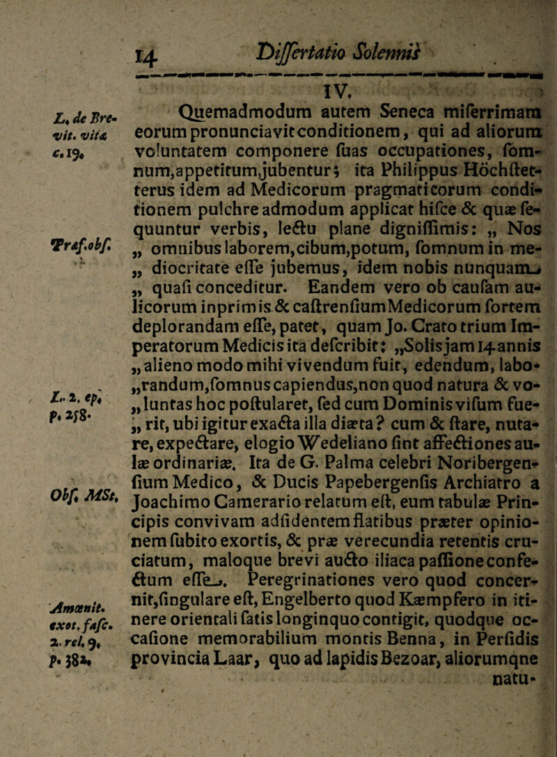 L* de Bre* vit» vite e» 19* Tr&f.obf, % i lr 2, ipt t* *J8- Obf< MSt, Amoenit. exot. fafc. 2> rei, 9« P• 38*t T>iJfertatio SolennVs IV. - Quemadmodum autem Seneca miferrimam eorumpronunciavitconditionem, qui ad aliorum voluntatem componere luas occupationes, fom- num,appetitum,jubentur; ita Philippus Hochftet- terus idem ad Medicorum pragmaticorum condi* tionem pulchre admodum applicat hifce & quxfe- quuntur verbis, leftu plane dignilfimis: „ Nos „ omuibus laborem,cibum,potum, fomnumin me- „ diocritate e(Te jubemus, idem nobis nunquam.# „ quali conceditur. Eandem vero ob caufam au¬ licorum inprimis& caftrenliumMedicorum fortem deplorandam eiTe, patet, quam Jo. Crato trium Im¬ peratorum Medicis ita defcribit: „Solisjam i-fannis „ alieno modo mihi vivendum fuit, edendum, labo* „randum,fomnus capiendus,non quod natura & vo¬ luntas hoc poftularet, fed cum Dominis vifum fue- „ rir, ubi igitur exa&a illa dia?ta? cum & ftare, nuta¬ re, expe&are, elogio Wedeliano fint afFe&iones au¬ lae ordinari». Ita de G. Palma celebri Noribergen- fium Medico, & Ducis Papebergenfis Archiatro a Joachimo Camerario relatum eft, eum tabulae Prin¬ cipis convivam adfidentem flatibus praster opinio¬ nem fubito exortis, & prae verecundia retentis cru¬ ciatum, maloque brevi audo iliaca paffioneconfe- 6tum effe_». Peregrinationes vero quod concer- nit,lingulare eft, Engelberto quod Kasmpfero in iti¬ nere orientali fatis longinquo contigit, quodque oc¬ catione memorabilium montis Benna, in Perfidis provincia Laar, quo ad lapidis Bezoar, aliorumqne natu*