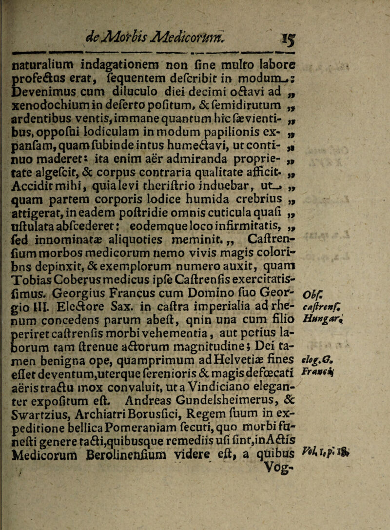 If naturalium indagationem non fine multo labore profe&as erat, fequentem defcribit in modum..: Devenimus cum diluculo diei decimi o&avi ad „ xenodochium in deferto politum, &femidirutum „ ardentibus ventis,immanequantumhieftevienti- „ bus.oppofui lodiculam in modum papilionis ex- „ panfam, quam lubinde intus hurr.e&avi, ut conti- „ nuo maderett ita enim aer admiranda proprie- ,, fate algefcit, & corpus contraria qualitate afficit- „ Accidit mihi, quia levi theriftrio induebar, ut_» „ quam partem corporis lodice humida crebrius „ attigerat, in eadem poftridie omnis cuticula quafi ,, tiftulafa abfcederet: eodemque loco infirmitatis, „ fed innominata aliquoties meminit. „ Caffren- fiummorbos medicorum nemo vivis magis colori- bns depinxit, & exemplorum numero auxit, quam Tobias Coberus medicus iple Caftrenfis exercitatis- fimus. Georgius Francus cum Domino fuo Geor- olf’ gio III. Ele&ore Sax. in caftra imperialia ad rhe- cajlre»f, num concedens parum abeft, qnin una cum filio Hungar^ periret caftrenfis morbi vehementia, aut potius la¬ borum tam ftrenue a£horum magnitudine; Dei ta¬ men benigna ope, quamprimum ad Helvetias fines rtog.G. effet deventum,uterque ferenioris & magis defcecati Fraadj aeris traftu mox convaluit, uta Vindiciano elegan¬ ter expofitum eft. Andreas Gundelsheimerus, & Swarfzius, Archiatri Borusfici, Regem Tuum in ex¬ peditione bellicaPomeraniam fecuti,quo morbifu- nefti genere tafli,quibusque remediis ufi finr,inA6h's Medicorum Beroiinenfium videre eft, a quibus W r,p. jS» Vog-