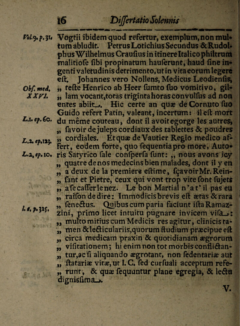 Voly. f*3U Obf. med, XX FI. Li l« tp» 6c» L,2. fp.XXJ. ^*'2| Cp% IO* 1% 9% 16 Dijfertatio Solennis Vogtii ibidem quod refertur, exemplum, non mul¬ tum abludit. PetrusLotichiusSecundus&Rudol- phus Wilhelmus Craufius in itinere Italico philtrum maiitiofe fibi propinatum hauferunt, haud fine in¬ genti valetudinis detrimento,ut in vitaeorum legere eft. Johannes vero Nollens, Medicus Leodienfis, „ tefte Henrico ab Heer fumto fuo vomitivo, gil- „ lam vocant,tofas triginta horas convulfus ad non entes abiit_». Hic certe an quae de Cornuto fuo Guido refert Patin, valeant, incertum: il eft mort du meme couteau, dont il avoitegorge lesautres, „ favoir dejulepscordiauxdes tablettes & poudres „ cordiales. Et quae de Vautier Regio medico af¬ fert, eodem forte, quo iequentiapro more, Auto- ris Satyrico fale confperfa funt: „ nous avons icy „ quatredenosmedecinsbienmalades, dont il y en „ adeux de la premiere eftime, f§avoirMr.Rein- „ fant et Pietre, ceux qui vont trop vite font fujets „ afecafierlenez. Le bon Martial n’at’ il pas eu „ raifondedire: Immodicis brevis eft stas & rara j „ (eneftus. Quibus cum paria faciunt iftaRamaz- zini, primo licet intuitu pugnare invicem vifa_»; : ,, multo mitius cum Medicis res agitur, clinicis ta- „ men Sdefliculariis,quorum ftudium praecipue eft „ circa medicam praxin & quotidianam aegrorum „ vifitationem; hi enim non tot morbis eonflidan- „ tur,aefi aliquando aegrotant, non fedentariae aut „ ftatariae vitee, ut I.C. fed curfuali acceptum refe- „ ruor, & quae fequuntur plane egregia, & leftu dignisfima_». V.