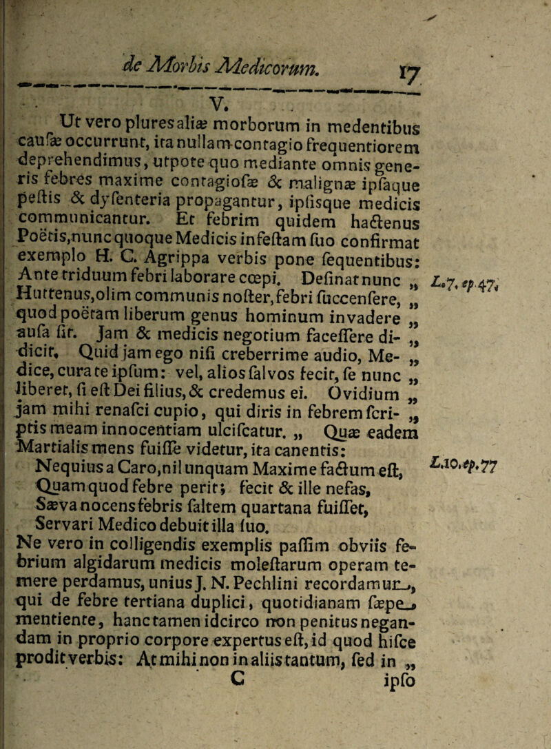 vT Ut vero plures alia; morborum in medentibus caufs occurrunt, ita nuilam-contagio frequentiorem ^spt ehendimus, utpote quo mediante omnis gene¬ ris febres maxime conragiofae & maligna; infauue peftis & dyfenteria propagantur, ipfisque medicis communicantur. Et febrim quidem hadlenus Poetis,nunc quoque Medicis infeftam fuo confirmat exemplo H. C. Agrippa verbis pone fequentibus: Ante triduum febri laborare coepi, Definat nunc Huttenus.olim communis nofter.febri fuccenfere, quod poetam liberum genus hominum invadere aufa fit. Jam & medicis negotium faceffere di¬ dicit, Quid jam ego nifi creberrime audio, Me¬ dice, cura te ipfum: vel, alios falvos iecir, fe nunc liberet, fi eft Dei filius, & credemus ei. Ovidium jam mihi renafci cupio, qui diris in febrem fcri- ptis meam innocentiam ulcifcatur. „ Qua: eadem Martialis mens fuifle videtur, ita canentis: Nequius a Caro,nil unquam Maxime faflum eft, Quam quod febre perit ; fecit & ille nefas, S^va nocens febris faltem quartana fuiiTet, Servari Medico debuit illa iuo. Ne vero in colligendis exemplis paifim obviis fe¬ brium algidarum medicis moleftarum operam te¬ mere perdamus, uniusJ. N. Pechlini recordamur^., qui de febre tertiana duplici, quotidianam fa?pe_* mentiente, hanc tamen idcirco non penitus negan¬ dam in proprio corpore expertus eft, id quod hifce ! proditverbis: At mihinon in aliis tantum, fed in „ C ipfo »1 *» J) J) J) » 5« L'7,ep. 47, L,io.tp, 77