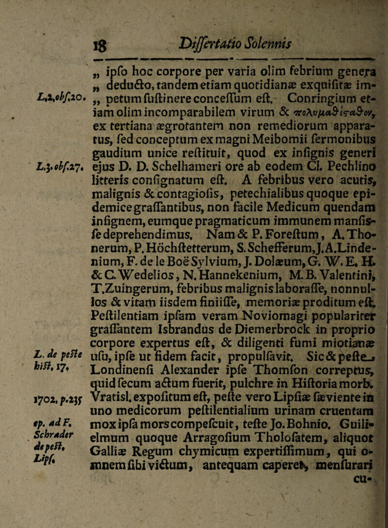 Ltisbfa o. L&obf.xi' L. de pefte hift< 17, 170Z» p.ltf ep. ad F, Schrader de pe Lipf. lg Dijfertatio Solennis „ ipfo hoc corpore per varia olitn febriam gene.ra „ dedufto, tandem etiam quotidiana; exquifits im- „ petumfuftinereconceftum eft. Conringiurn et¬ iam olim incomparabilem virum Sc mAvjuctS-ira&w, ex tertiana aegrotantem non remediorum appara¬ tus, fed conceptum ex magni Meibomii Termonibus gaudium unice reftituit, quod ex infignis generi ejus D. D. Schelhameri ore ab eodem CI. Pechlino litteris conflgnatum eft. A febribus vero acutis, malignis & contagiofis, petechialibus quoque epi¬ demice graflantibus, non facile Medicum quendam infignem, eumque pragmaticum immunem manfis- fe deprehendimus. Nam & P. Foreftum, A.Tho- nerum, P. Hochftetterum, S.Schefferum,J,A.Linde- nium, F. de le BoeSylvium, J. Dolaeum, G. W. E, H. &C.Wedelios, N.Hannekenium, M. B. Valentini, T.Zuingerum, febribus malignislaboralfe, nonnul¬ los & vitam iisdem finiifle, memoris proditum eft. Peftilentiam ipfam veram Noviomagi popularirer grafiantem Isbrandus de Diemerbrock in proprio corpore expertus eft, & diligenti fumi miotian» ufu, ipie ut fidem facit, propulfavit. Sic & pefte_» Londinenfi Alexander ipfe Thomfon correptus» quid fecum aftum fuerit, pulchre in Hiftoria morb. Vratisl. expolitum eft, pefte vero Lipfiae fteviente in uno medicorum peftilentialium urinam cruentam moxipfamorscompefcuit, tefte Jo.Bohnio. Guili- elmum quoque Arragolium Tholofatem, aliquot Gallis Regum chymicum expertilfimum, qui o- mnem fibi vi&um, antequam caperes menfurari cu*