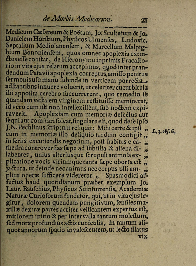 Medicum Casfareum & Poetam, Jo. Scultetum & Jo* Danielem Horftium, Phylleos Ulmenfes, Ludo vic* Septalium Mediolanenfem, & Marcellum Malpig- hium Bononienfem, quos omnes apoplexia extin- dos e(Te conflat, de Hieronymo inprimis Fracafto- rioin vitaejus relatum accepimus, qjjod inter pran¬ dendum Patavii apoplexia correptus,amitto penitus fermonisufu manu fubinde in verticem porreda_* adftantibus innuere voluerit, ut celeriter cucurbitula ibi appofita cerebro fuccurrerent, quo remedio fer quandam veftalem virginem reflituiffe meminerat, id vero cum ifli non intellexiffent, fub nodem expi- raverit. Apoplexiam cum memorias defedus aut fequiaut comitari (oleat,lingulare eft, quod de fe ip(o XN.Pechlinusfcnptumreliquit: Mihi certe &ipfi „ cum in memoria illo deliquio tardum contigit „ inferiis excutiendis negotium, poft habitas e ca- „ thedracontroverfiasfkpe ad fubtilia & aliena di- „ labentes, unius alteriusque fcrupulianimofaex- „ plicatione vocis viriumque tanta faspe oborta eft „ jadura, utdeindenecanimusneccorpus ulli am* „ piius operas fufficere videretur. „ Spasmodici af- fedus haud quotidianum prasbet exemplum Jo# Laur. Baufchius, Phy ficus Suinfurtenlis, Academia Naturas Curioforum fundator, qui, ut in vita ejus le¬ gitur, dolorem quendam pungitivum, fenfiles ma¬ xillas dextrae partes acriter vellicantem expertus eft, mitiorem initio & per intervalla tantum molefium, fed mora profundius adis cuniculis, in tantum ali¬ quot annorum fpatio invalefcentem,ut ledo illatus