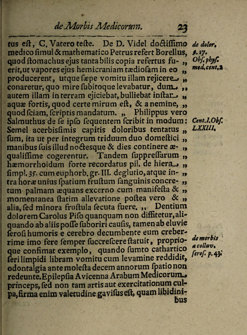5£ » » )) M 5> tus eft, C. Vatero tefte. De D. VideI dofliffimo medico fimul & mathematico Petrus refert Boreilus, quod ftomachus ejus tanta bilis copia refertus fu¬ erit,ut vapores ejus hemicraniam tadiofam in eo producerent, utque fepe vomitu illam rejicere-» „ conaretur, quo mire fubitoque levabatur, dum., autem illam in terram ejiciebat, bulliebat inflan- aquae fortis, quod certe mirum eft, & a nemine, quod fciam, fcriptis mandatum. „ Philippus vero Salmuthus de fe ipfo fequentem fcribit in modum: Semel acerbisfimis capitis doloribus tentatus „ fum, ita ut per integrum triduum duo doraeftici „ manibus fuis illud no<ftesque & dies continere ae- „ qualiffime cogerentur. Tandem fuppreflarum „ haemorrhoidum forte recordatus pii. de hiera_» „ fimpl.jf. cum euphorb.gr. III. deglutio,atque in- „ tra hor« unius fpatium fruftum fanguinisconcre- ,, tum palmam asquans excerno cum manifefta & ,, momentanea ftatim allevatione poftea vero & „ alia, fed minora fruftula fecuta fuere. ,, Dentium dolorem Carolus Pifoquanquam non diffitetur,ali¬ quando ab aliis pofTe fuboriri caufis, tamen ab eluvie ferofi humoris e cerebro decumbente eum creber¬ rime imo fere femper fuccrefcere ftatuit, proprio¬ que confimat exemplo, quando fumto cathartico (eri limpidi libram vomitu cum levamine reddidit, odontalgia ante molefta decem annorum fpatio non redeunte.Epilepfia Avicenna Arabum Medicorum^ princeps, fed non tam artis aut exercitationum cul¬ pa,firma enim valetudine gavifus eft, quam libidini- dc dolor, ObJlpbjf. medtccnt<% CtntXOhf. LXXIII. de morbis a colluv«