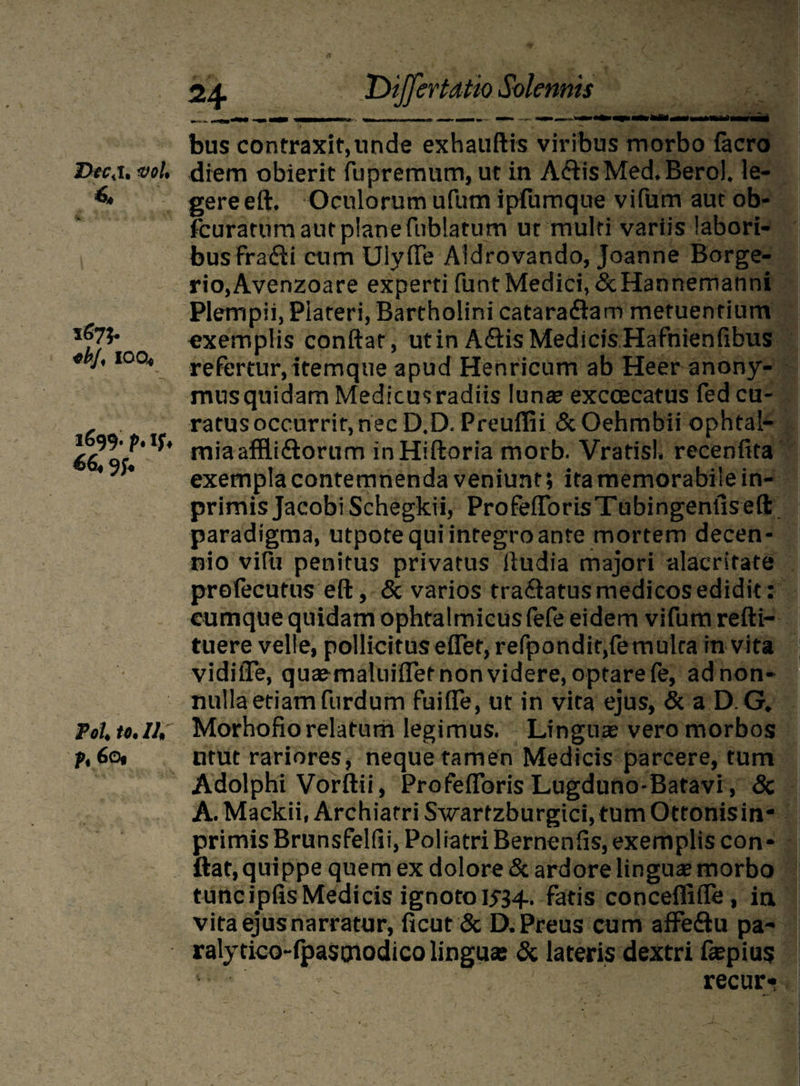 Dfc.i. vol, 6, V +bj, IQQ* 1699. p. If♦ 66« 9f* Pol to. Ili pi 60« ‘Differtatio Solemis bus contraxit,unde exhauftis viribus morbo facro diem obierit fupremum, ut in A<ftisMed*Beroh le¬ gere eft, Oculorum ufum ipfumque vifum aut ob- fcuratum aut plane fublatum ut multi variis labori¬ bus frafti cum Uiyfle Aidrovando, Joanne Borge- rio,Avenzoare experti funt Medici,&Hannemanni Plempii, Plateri, Bartholini catara&am metuentium exemplis conflat, ut in ASis Medicis Hafnienfibus refertur, itemque apud Henricum ab Heer anony- mus quidam Medicus radiis luna? excoecatus fed cu¬ ratus occurrit, nec D.D. Preuffii & Oehmbii ophtal- miaaffli&orum inHiftoria morb. Vratisl. recenfita exempla contemnenda veniunt; ita memorabile in- primisJacobiSchegkii, ProfeflorisTubingenfisefl: paradigma, utpote qui integro ante mortem decen¬ nio vifu penitus privatus fludia majori alacritate prefecutus eft, & varios traftatus medicos edidit: cumque quidam ophtalmicus fefe eidem vifum refti- tuere velle, pollicitus eflet, refpondit,femulca in vita vidiiTe, quaemaluiflet non videre, optare fe, ad non¬ nulla etiam furdum fuifle, ut in vita ejus, &aD.G* Morhofio relatum legimus. Lingua? vero morbos utut rariores, neque tamen Medicis parcere, tum Adolphi Vorftii, Profeflbris Lugduno-Batavi, <3c A. Mackii, Archiatri Swarfzburgici, tum Ottonis in- primis Brunsfelfii, Poliatri Bernenfis, exemplis con¬ flat, quippe quem ex dolore & ardore linguae morbo tuncipfisMedicis ignoto 1534. fatis concefliffe, ia vita ejus narratur, ficut & D.Preus cum affe&u pa- ralytico-fpastnodico linguae & lateris dextri faepius V; recur*
