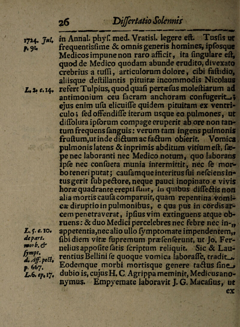 1714. 3»U *.?u JL4 2» Ct 14» Xt f' 10« depart. morbt& fympt. d, Aff. peff, p* 667* Xr*6« Cpi Vji Dijfertdtio Solennis in Annal. phyf. med. Vratisl. legere eft. Tusfis ut frequentisfime & omnis generis homines, ipfosque Medicos impune non raro afficit, ita lingulare eft, quod de Medico quodam abunde erudito, divexato crebrius a tuffi, articulorum dolore, cibi faftidio, aliisque deftillantis pituitae incommodis Nicolaus refert Tulpius, quod quali pertaefus moleftiarum ad antimonium ceu facram anchoram confugerit.,; ejus enim ufu elicuifte quidem pituitam ex ventri* culo; iedoffendiffe iterum usque eo pulmones, ut dilToluta ipforum compage eruperit ab ore non tan¬ tum frequens fanguis: verum tam ingens pulmonis fruftum,utinde diftum ac faflum obierit. Vomica pulmonis latens & inprimis abditum vitium eft, fae- pe nec laboranti nec Medico notum, quo laborans ipfe nec confueta munia intermittit, nec le mor¬ bo teneri putat; caufamque interitus fui nefeiensin- tus gerit fub pe&ore, neque pauci inopinato e vivis hora; quadrante erepti fuut, in quibus diffe&isnon alia mortis caufacomparuir, quam repentina vomi¬ ca; diruptioinpulmonibus, e qua pus in cordisar- cem penetraverat, ipfiusvim extinguens atque ob¬ ruens : & duo Medici percelebres nec febre nec in-„ appetentia,nec alio ullo lymptomate impendentem,, libi diem vitae fupremum prtefenlerunt, ut Jo. Fer- neliusappofite fatis fcriptum reliquit. Sic & Lau¬ rentius Bellinife quoque vomica laborafle, tradita. Eodemque^ morbi mortisque genere tadus line^ dubio is, cujus H, C. Agrippa meminit, Medicusano- nymus. Empyemate laboravit J. G. Macalius, ut ex
