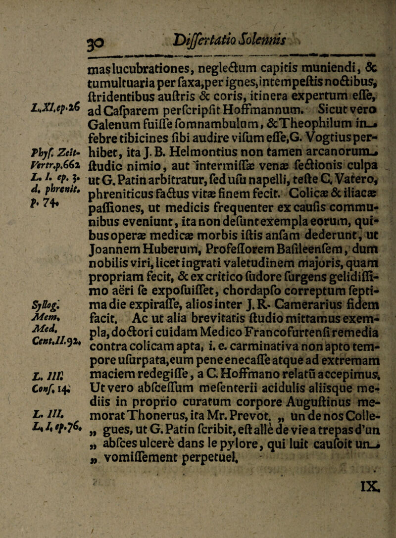 L.XI.(p'i6 Thjf. Zeit- firtr.p.66z L» /• tpt 5* d, phrenit. f< 74* SjBog. Aftm, Med. Cent.lI.Ji, L. Illi Co»f, 14. L.1II. i| i mas lucubrationes, negle&um capitis muniendi, & tumultuaria per faxa,per ignes,intempeftis no&ibus, {tridentibus auftris & coris, itinera expertum efle, adCafparem perfcripfitHoffrnannum. Sicut vero Galenum fuifle fomnambulnm, &Theophilum in_» febre tibicines fibi audire vifiim efle.G. Vogtius per¬ hibet, ita J.B. Helmontius non tamen arcanorum.* ftudic nimio, aut'infermiil® venae fe&ionis culpa ut G. Patin arbitratur, fed ufu napelli, tefte C. Vatero, phreniticus faftus vitae finem fecit. Colicae & iliacae paffiones, ut medicis frequenter ex caufis commu¬ nibus eveniunt, ita non defunteXempla eorum, qui¬ bus operae medicae morbis iftis anfam dederunt, ut Joannem Huberum, Profeilorem Bafileenfem, dum nobilis viri, licetingrati valetudinem majoris, quam propriam fecit, & ex critico fudore furgens gelidifli- mo aeri (e expofuiflet, chordapfo correptum fepti- ma die expiraiTe, alios inter J. R* Camerarius fidem facit. Ac ut alia brevitatis ftudio mittamus exem¬ pla, do&ori cuidam Medico Francofurtenfi remedia contra colicam apta, i. e. carminati va non apto tem¬ pore ufurpata,eum peneenecafle atque ad extremam maciem redegifle, a C Hoffmano relatu accepimus1. Ut vero abiceflum mefenterii acidulis aliisque me¬ diis in proprio curatum corpore Auguftinus me¬ morat Thonerus,itaMr.Prevot. „ undenosColle- „ gues, ut G. Patin fcribit, eftalle de vie a trepas d’un „ abfcesulcere dans le pylore, qui luit caufoit un-» „ vomiflement perpetue!. IX. /