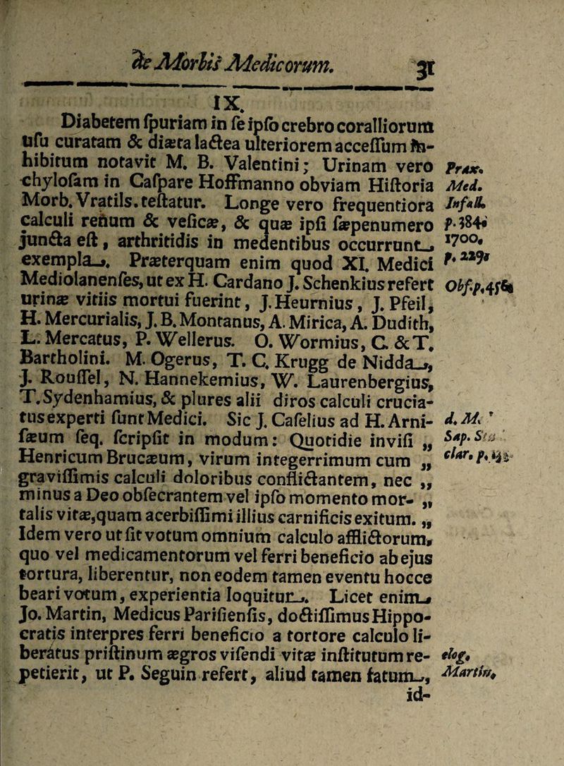 Diabetem ipuriam in feipfb crebro coralliorum uto curatam & dista laflea ulteriorem acceflum ft»- hibitum notavit M. B. Valentini; Urinam vero Prax. chylofam in Cafpare HofFmanno obviam Hiftoria Mti. Morb. Vratils. teftatur. Longe vero frequentiora calculi retium & veficae, & quas ipfi fiepenumero P- 384« junda eft, arthritidis in medentibus occurrunt.» exempla.*. Praeterquam enim quod XI. Medici f' Mediolanenfes, ut ex H. Cardano J. Schenkius refert obf-pAfa urin* vitiis mortui fuerint, J.Heumius, J. PfeiI, H. Mercurialis, J. B. Montanus, A. Mirica, A. Dudith, L. Mercatus, P. Wellerus. O. Wormius, C &T. Bartholini. M. Ogerus, T. C. Krugg de Nidda_», J. Rouflel, N. Hannekemius, W. Laurenbergius, T.Sydenhamius, & plures alii diros calculi crucia¬ tus experti funt Medici. Sic J. Cafelius ad H. Arni- ' fsum (eq. icripfit in modum: Quotidie invifi „ HenricumBrucsum, virum integerrimum cum „ tlar‘f\tU graviffimis calculi doloribus confli&antem, nec „ minusaDeoobfecrantemvel ipfomomento mor- „ talis vir®,quam acerbiflimi illius carnificis exitum. „ Idem vero ut fit votum omnium calculo affli&orum, quo vel medicamentorum vel ferri beneficio abejus tortura, liberentur, non eodem tamen eventu hocce beari votum, experientia Ioquituu*. Licet eninu» Jo. Martin, Medicus Parifienfis, dodiffimusHippo¬ cratis interpres ferri beneficio a tortore calculo li¬ beratus priftinum aegros vifendi vitae inftifutum re- *bg» petierit, ut P. Seguin refert, aliud tamen fatum-., Mania, id-