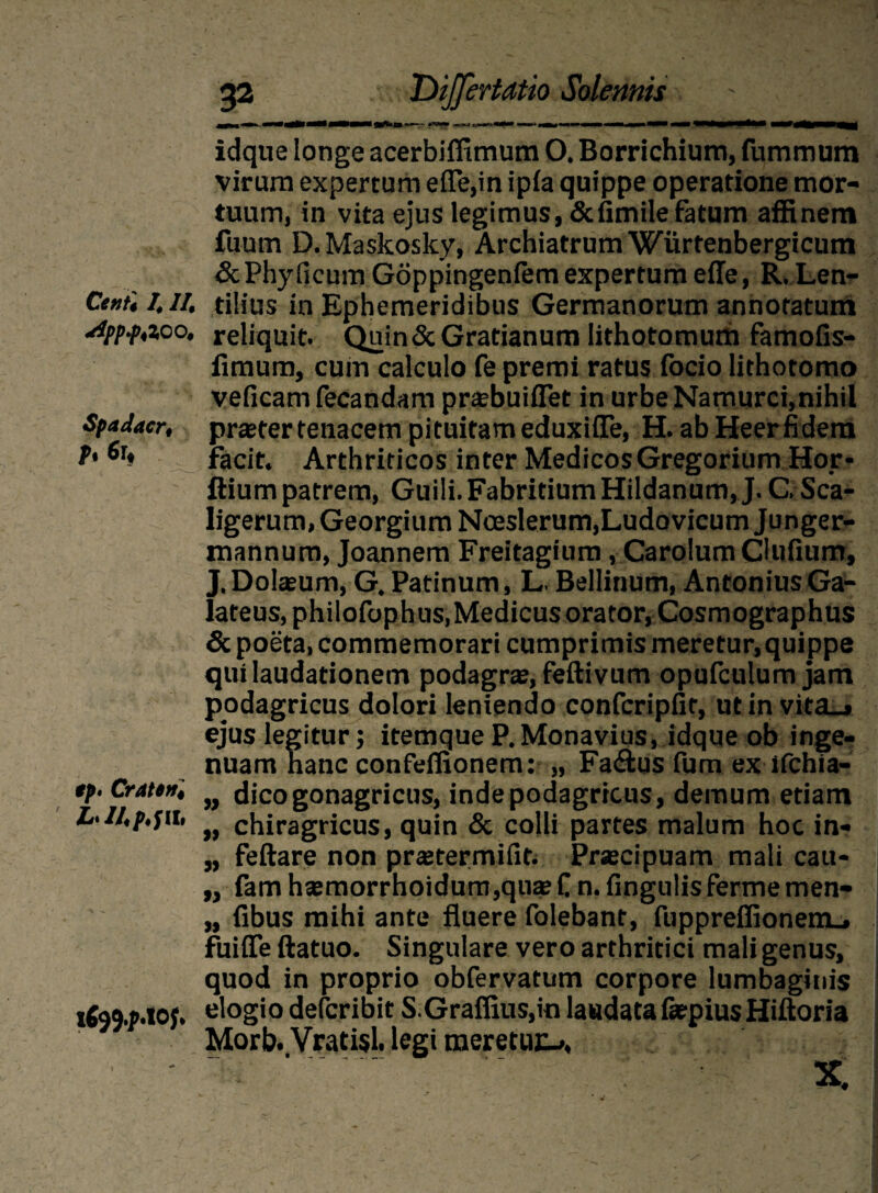 *1ppf,lCO, Spadacr, h 6r* */>. Craten. L-U.p.fit, t(tf.p.lOf. 32 Dijfertdtio Soleariis idque longe acerbiffimum O. Borrichium, fummum virum expertum efle,in ipla quippe operatione mor¬ tuum, in vita ejus legimus, &fimile fatum affinem fuutn D.Maskosky, Archiatrum Wurtenbergicum & Phy ficum Goppingeniem expertum efle, R. Len- tilius in Ephemeridibus Germanorum annotatum reliquit. Quin&Gratianum lithotomum famofis- fimam, cum calculo fe premi ratus focio lithotomo veficam fecandam prasbuiflet in urbe Namurci,nihil praeter tenacem pituitam eduxiiTe, H. ab Heerfidera facit. Arthriticos inter MedicosGregorium Hor* ftium patrem, Guili.FabritiumHildanum, J. C. Sca- ligerum,GeorgiumNoeslerum,LudovicumJunger- mannum, Joannem Freitagium, Carolum Clufium, J.Dokeum, G. Patinum, L. Bellinum, AntoniusGa- lateus, philofophus,Medicus orator, Cosmographus & poeta, commemorari cumprimis meretur, quippe qui laudationem podagra?, feftivum opufculum jam podagricus dolori leniendo confcripfit, ut in vita_» ejus legitur; itemque P.Monavius, idque ob inge¬ nuam hanc confeflionem: „ Fa&us fum ex ifchia- „ dico gonagricus, inde podagricus, demum etiam „ chiragricus, quin & colli partes malum hoc in- „ feftare non pratermifin Prscipuam mali cau- „ fam h®morrhoidum,quae C n. fingulisferme men- „ fibus mihi ante fluere folebant, fuppreffionem_, fuifle ftatuo. Singulare vero arthritici mali genus, quod in proprio obfervatum corpore lumbaginis elogio defcribit S.Graflius,in laudata fatpius Hiftoria Morb. Vratisl. legi meretur, X.