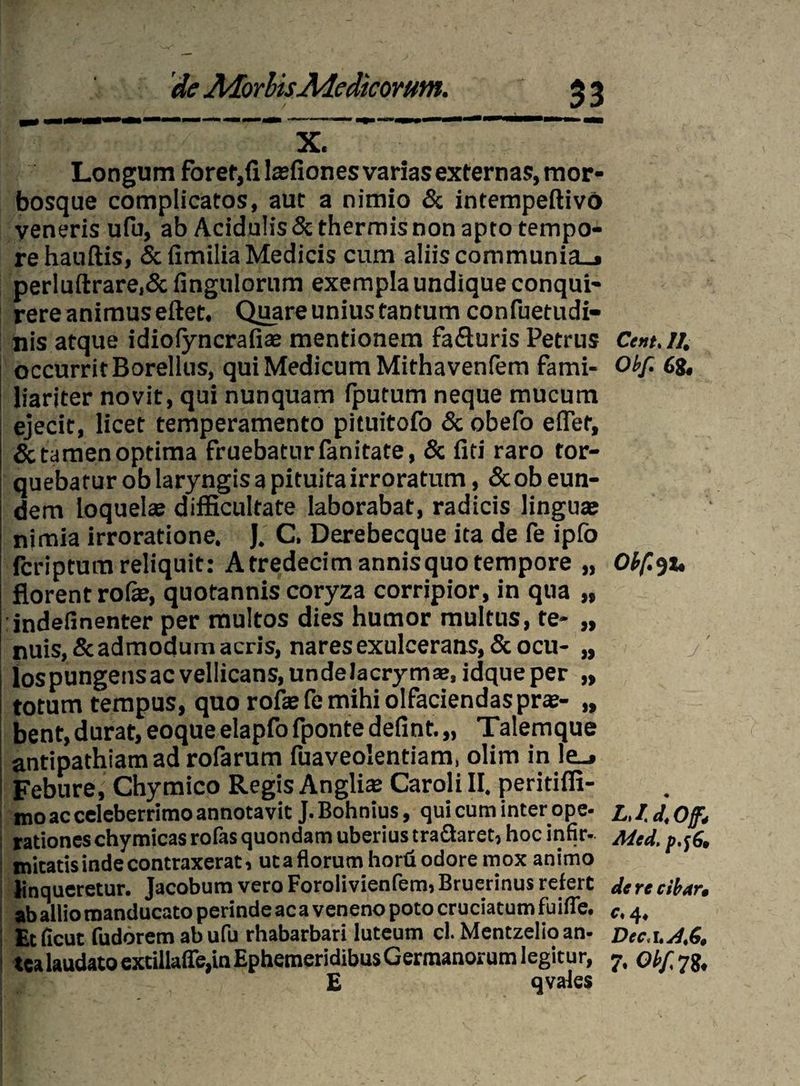 33 1, ei , V X. Longum forer,fi lasfiones varias externas, mor¬ bosque complicatos, aut a nimio & intempeftivo veneris ufu, ab Acidulis & thermis non apto tempo¬ re hauftis, <5cfimilia Medicis cum aliis communia_. perluftrare,& fingulorum exempla undique conqui¬ rere animus eftet. Quare unius tantum confuetudi- nis atque idiofyncrafiae mentionem fafluris Petrus Cent.ll. occurrit Borellus, qui Medicum Mithavenfem fami- Obf. 68, liariter novit, qui nunquam fputum neque mucum ejecit, licet temperamento pituitofo & obefo effer, & tamen optima fruebaturfanitate, & fiti raro tor¬ quebatur ob laryngis a pituita irroratum, & ob eun¬ dem loquelas difficultate laborabat, radicis linguae nimia irroratione. J. C. Derebecque ita de fe ipfo fcriptura reliquit: A tredecimannisquo tempore „ Obfot, florent rofe, quotannis coryza corripior, in qua „ indefinenter per multos dies humor multus, te- „ nuis,&admodum acris, nares exulcerans, & ocu- „ lospungensacvellicans,undelacrymse, idqueper „ totum tempus, quo rofasfe mihi olfaciendas pras- „ bent, durat, eoque elapfo fponte defint. „ Talemque antipathiam ad rofarum fuaveolentiam, olim in le_» Febure, Chymico Regis Anglias Caroli II. peritiffi- mo ac celeberrimo annotavit J. Bohnius, qui cum inter ope- L.I.J.Off, rationes chymicas rofas quondam uberius tra&aret, hoc infir- Mcd. p.tf. initatis inde contraxerat, ut a florum horu odore mox animo linqueretur. Jacobum vero Forolivienfem, Bruerinus refert dere cibar, aballiomanducatoperindeacavenenopotocruciatumfuifle. c.4. Et ficut fudorem ab ufu rhabarbari luteum cl. Mentzelio an- Dec.uA,6. tea laudato extillaffe,in EphemeridibusGermanorumlegitur, 7, obf, 78, E qvales