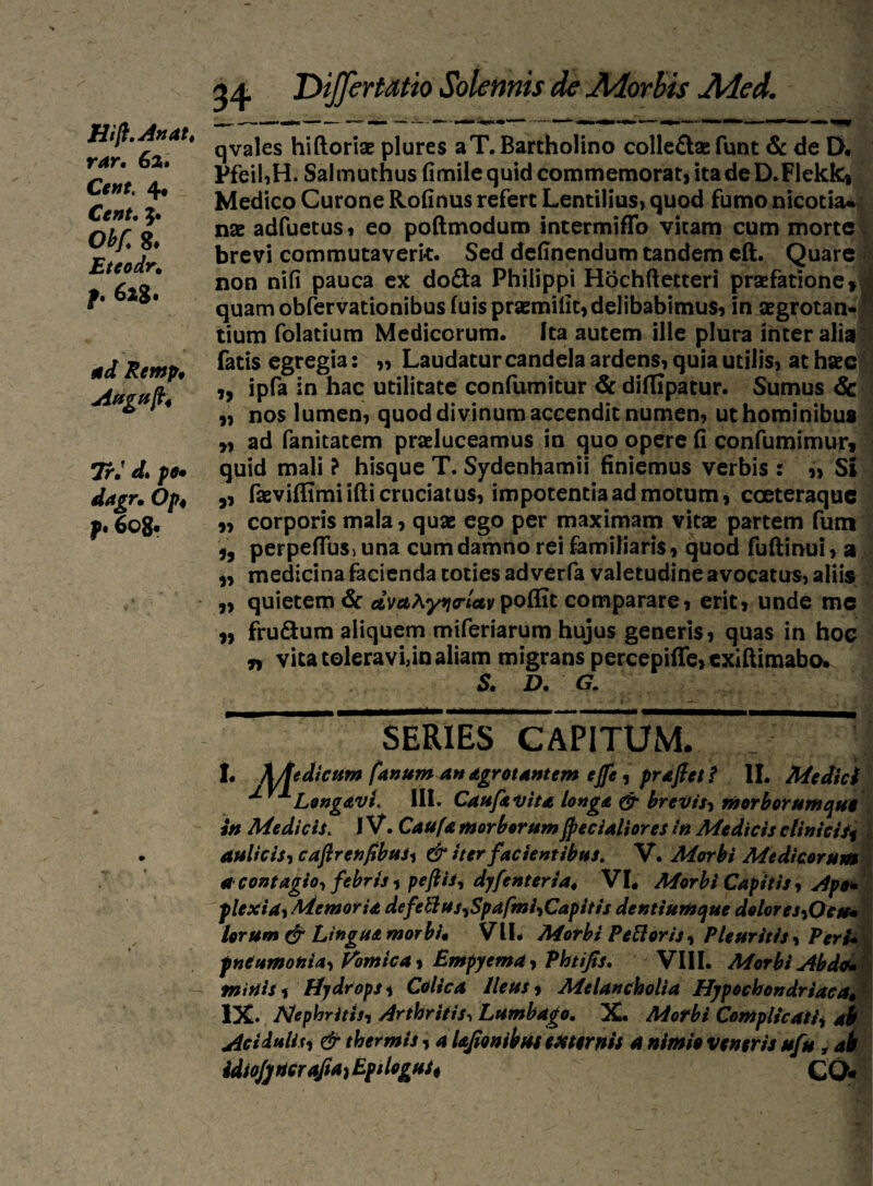 Hif. An at t rar, 62. Cent, 4* Cent. 5. OV g* Eteodr, f* 628 • Remp, Auguft4 7r. pe» dagr, Op4 p* 6o§« 34 Ttijfertatio Solennis de Morbis Med. qvales hiftoriae plures a T, Bartholino colle&ae funt & de D« Pfeil,H. Salmuthusfimilequid commemorat, ita de D.Flekk» Medico Curone Rofinus refert Lentilius» quod fumo nicotia* nae adfuetus 1 eo poftmodum intermiffo vitam cum morte brevi commutaverit. Sed definendum tandem eft. Quare non nifi pauca ex do&a Philippi Hochftetteri praefatione» j quam obfervationibus fuis praemifit,delibabimus, in aegrotan- !■ tium folatium Medicorum. Ita autem ille plura inter alia fatis egregia: ,, Laudatur candela ardens, quia utilis, at haec ,, ipfa in hac utilitate confumitur & diflipatur. Sumus & „ nos lumen, quod divinum accendit numen, ut hominibus „ ad fanitatem praeluceamus in quo opere fi confumimur» quid mali ? hisque T. Sydenhamii finiemus verbis : „ Si „ faeviffimiifti cruciatus, impotentia ad motum, coeteraque „ corporis mala, quae ego per maximam vitae partem fum perpefiusjuna cum damno rei familiaris, quod fuftinui, a „ medicina facienda toties ad verfa valetudine avocatus, aliis „ quietem & avu^yncrletvpoffit comparare, erit, unde mc „ frudum aliquem miferiarum hujus generis, quas in hoe t, vita toleravi,in aliam migrans percepifle>cxiftimabo» St Dt G- SERIES CAPITUM. 1. A/tedicum fanum an dgrotantem ejfe* prajfett II. Medici ^ Long&vL III. Cauftvita longa & brevis, morborum que in Medicis. IV. Caufamorborum fecialiores in Medicis clinicis* aulicis, caftrenfibus* & iter facientibus. V. Morbi Medicorum a contagio, febris 1 pefthi dyfenteria4 VI. Morbi Capitis, Ape* plexisti Memoria defettus,Spdfmi,Capitis dentiumque dolores,Ocu» lorum (£r Lingua morbi* VIL Morbi PeRoris, Pleuritis* VerU pneumonia, Vomica* Empyema* Phtijis. VIII. Morbi Abdo* initiis* Hydrops* Colica Ileus* Melancholia Hypochondriacas IX. Nephritis, Arthritis, Lumbago. X. Morbi Complicati* ab Acidulis* & thermis * a UJtonibus externi* a nimie ventris ufu, ab idiojjrtcrafta, Eptlogui* C0«