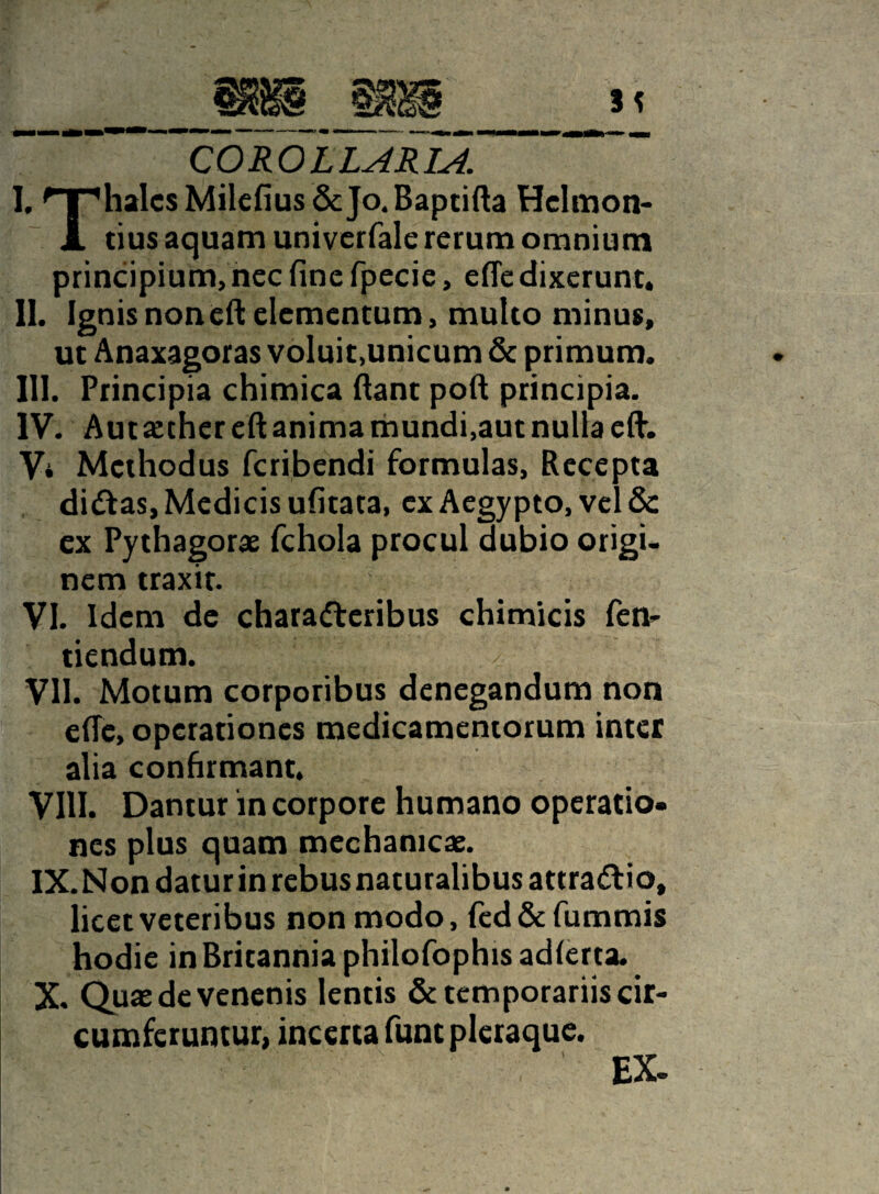 COROLLARIA. I. 'TfiialcsMilefius&Jo.Baptifta Hclmon- X tius aquam univcrfale rerum omnium principium, ncc fine fpecie, efle dixerunt. II. Ignis noneft elementum, multo minus, ut Anaxagoras voluit,unicum & primum. III. Principia chimica fiant poft principia. IV. Aut aether eft anima mundi,aut nulla efi. Vi Methodus feribendi formulas. Recepta didas, Medicis ufitata, ex Aegypto, vel & ex Pythagorae fchola procul dubio origi¬ nem traxit. VI. Idem de charaderibus chimicis fen- tiendum. / VII. Motum corporibus denegandum non effe, operationes medicamentorum inter alia confirmant. VIII. Dantur in corpore humano operatio¬ nes plus quam mechanicae. IX. Non datur in rebus naturalibus attradio, licet veteribus non modo, fed&fummis hodie in Britannia philofophis adlerta. X. Quae de venenis lentis & temporariis cir¬ cumferuntur, incerta funt pleraque. ' ' ' 'EX-
